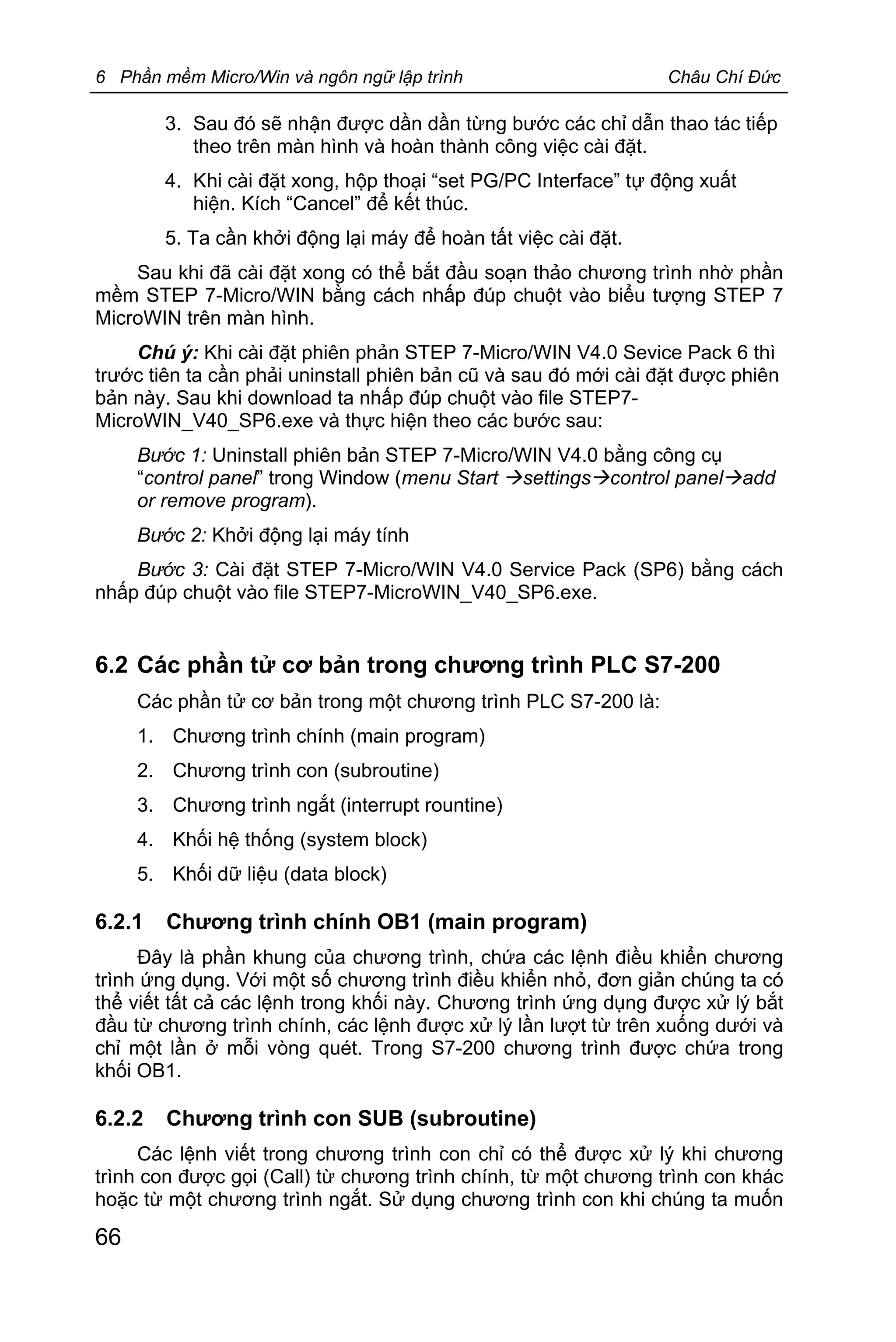 6 Phần mềm Micro/Win và ngôn ngữ lập trình Châu Chí Đức
66
3. Sau đó sẽ nhận được dần dần từng bước các chỉ dẫn thao tác tiếp
theo trên màn hình và hoàn thành công việc cài đặt.
4. Khi cài đặt xong, hộp thoại “set PG/PC Interface” tự động xuất
hiện. Kích “Cancel” để kết thúc.
5. Ta cần khởi động lại máy để hoàn tất việc cài đặt.
Sau khi đã cài đặt xong có thể bắt đầu soạn thảo chương trình nhờ phần
mềm STEP 7-Micro/WIN bằng cách nhấp đúp chuột vào biểu tượng STEP 7
MicroWIN trên màn hình.
Chú ý: Khi cài đặt phiên phản STEP 7-Micro/WIN V4.0 Sevice Pack 6 thì
trước tiên ta cần phải uninstall phiên bản cũ và sau đó mới cài đặt được phiên
bản này. Sau khi download ta nhấp đúp chuột vào file STEP7-
MicroWIN_V40_SP6.exe và thực hiện theo các bước sau:
Bước 1: Uninstall phiên bản STEP 7-Micro/WIN V4.0 bằng công cụ
“control panel” trong Window (menu Start àsettingsàcontrol panelàadd
or remove program).
Bước 2: Khởi động lại máy tính
Bước 3: Cài đặt STEP 7-Micro/WIN V4.0 Service Pack (SP6) bằng cách
nhấp đúp chuột vào file STEP7-MicroWIN_V40_SP6.exe.
6.2 Các phần tử cơ bản trong chương trình PLC S7-200
Các phần tử cơ bản trong một chương trình PLC S7-200 là:
1. Chương trình chính (main program)
2. Chương trình con (subroutine)
3. Chương trình ngắt (interrupt rountine)
4. Khối hệ thống (system block)
5. Khối dữ liệu (data block)
6.2.1 Chương trình chính OB1 (main program)
Đây là phần khung của chương trình, chứa các lệnh điều khiển chương
trình ứng dụng. Với một số chương trình điều khiển nhỏ, đơn giản chúng ta có
thể viết tất cả các lệnh trong khối này. Chương trình ứng dụng được xử lý bắt
đầu từ chương trình chính, các lệnh được xử lý lần lượt từ trên xuống dưới và
chỉ một lần ở mỗi vòng quét. Trong S7-200 chương trình được chứa trong
khối OB1.
6.2.2 Chương trình con SUB (subroutine)
Các lệnh viết trong chương trình con chỉ có thể được xử lý khi chương
trình con được gọi (Call) từ chương trình chính, từ một chương trình con khác
hoặc từ một chương trình ngắt. Sử dụng chương trình con khi chúng ta muốn
 