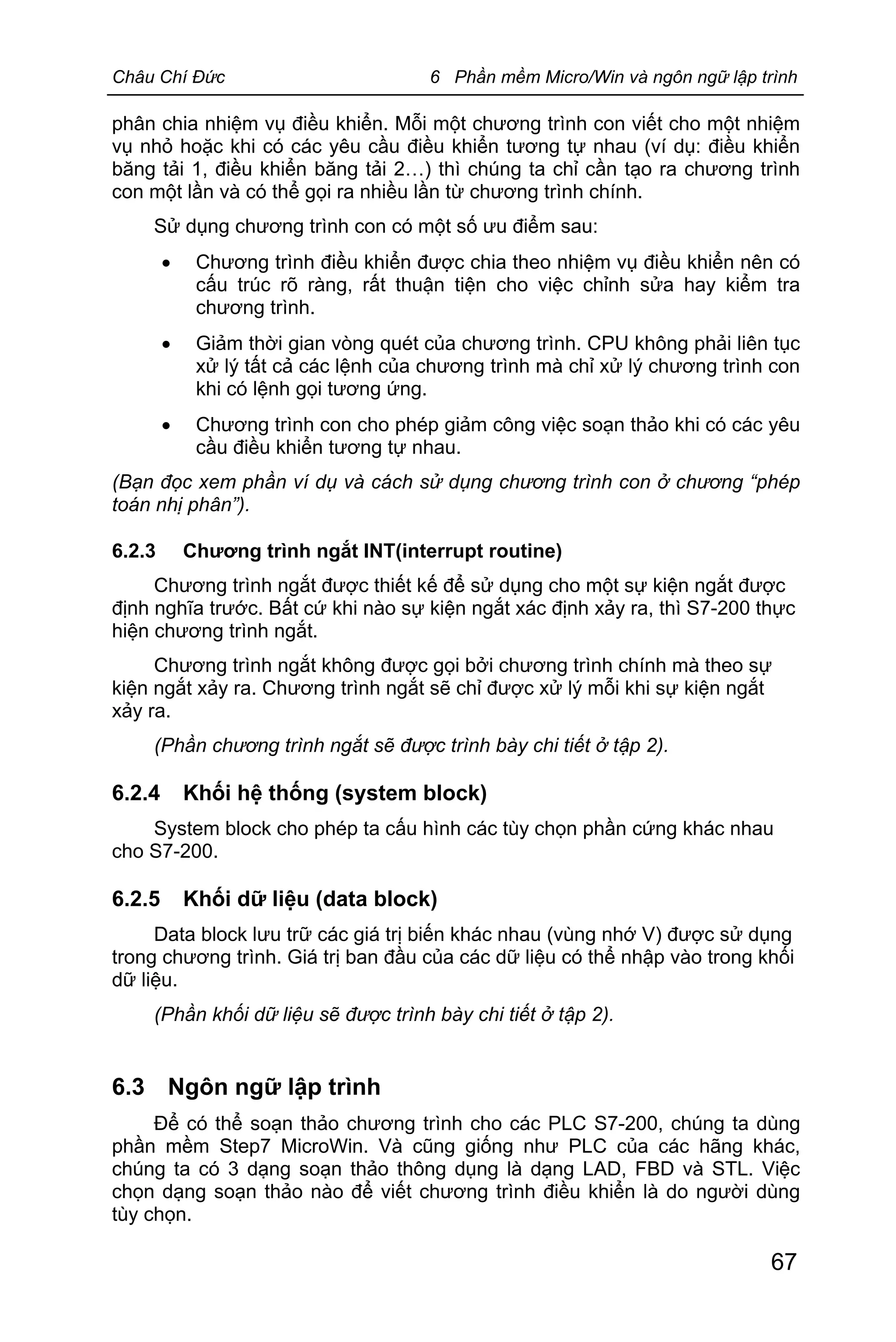 Châu Chí Đức 6 Phần mềm Micro/Win và ngôn ngữ lập trình
67
phân chia nhiệm vụ điều khiển. Mỗi một chương trình con viết cho một nhiệm
vụ nhỏ hoặc khi có các yêu cầu điều khiển tương tự nhau (ví dụ: điều khiển
băng tải 1, điều khiển băng tải 2…) thì chúng ta chỉ cần tạo ra chương trình
con một lần và có thể gọi ra nhiều lần từ chương trình chính.
Sử dụng chương trình con có một số ưu điểm sau:
· Chương trình điều khiển được chia theo nhiệm vụ điều khiển nên có
cấu trúc rõ ràng, rất thuận tiện cho việc chỉnh sửa hay kiểm tra
chương trình.
· Giảm thời gian vòng quét của chương trình. CPU không phải liên tục
xử lý tất cả các lệnh của chương trình mà chỉ xử lý chương trình con
khi có lệnh gọi tương ứng.
· Chương trình con cho phép giảm công việc soạn thảo khi có các yêu
cầu điều khiển tương tự nhau.
(Bạn đọc xem phần ví dụ và cách sử dụng chương trình con ở chương “phép
toán nhị phân”).
6.2.3 Chương trình ngắt INT(interrupt routine)
Chương trình ngắt được thiết kế để sử dụng cho một sự kiện ngắt được
định nghĩa trước. Bất cứ khi nào sự kiện ngắt xác định xảy ra, thì S7-200 thực
hiện chương trình ngắt.
Chương trình ngắt không được gọi bởi chương trình chính mà theo sự
kiện ngắt xảy ra. Chương trình ngắt sẽ chỉ được xử lý mỗi khi sự kiện ngắt
xảy ra.
(Phần chương trình ngắt sẽ được trình bày chi tiết ở tập 2).
6.2.4 Khối hệ thống (system block)
System block cho phép ta cấu hình các tùy chọn phần cứng khác nhau
cho S7-200.
6.2.5 Khối dữ liệu (data block)
Data block lưu trữ các giá trị biến khác nhau (vùng nhớ V) được sử dụng
trong chương trình. Giá trị ban đầu của các dữ liệu có thể nhập vào trong khối
dữ liệu.
(Phần khối dữ liệu sẽ được trình bày chi tiết ở tập 2).
6.3 Ngôn ngữ lập trình
Để có thể soạn thảo chương trình cho các PLC S7-200, chúng ta dùng
phần mềm Step7 MicroWin. Và cũng giống như PLC của các hãng khác,
chúng ta có 3 dạng soạn thảo thông dụng là dạng LAD, FBD và STL. Việc
chọn dạng soạn thảo nào để viết chương trình điều khiển là do người dùng
tùy chọn.
 
