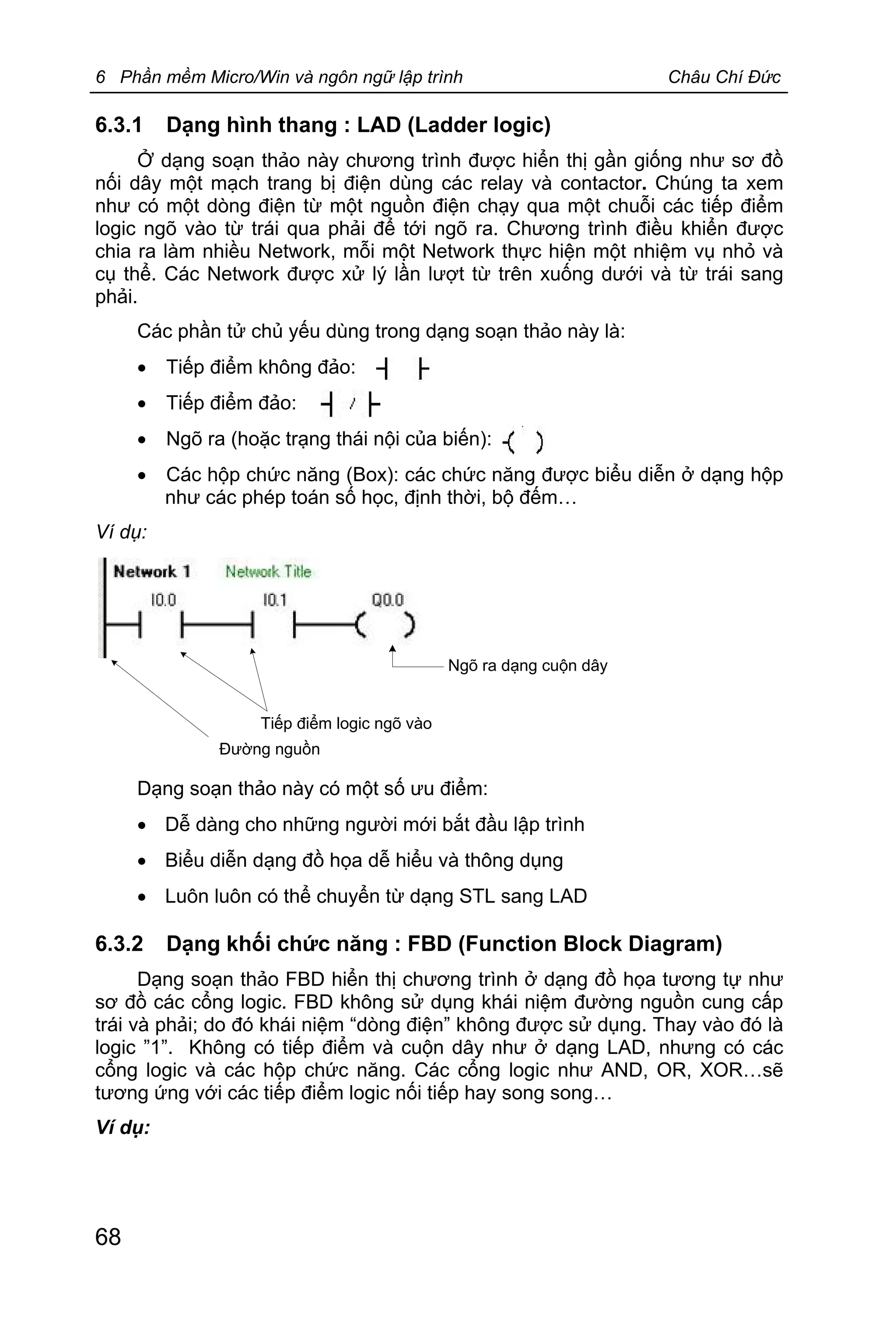 6 Phần mềm Micro/Win và ngôn ngữ lập trình Châu Chí Đức
68
6.3.1 Dạng hình thang : LAD (Ladder logic)
Ở dạng soạn thảo này chương trình được hiển thị gần giống như sơ đồ
nối dây một mạch trang bị điện dùng các relay và contactor. Chúng ta xem
như có một dòng điện từ một nguồn điện chạy qua một chuỗi các tiếp điểm
logic ngõ vào từ trái qua phải để tới ngõ ra. Chương trình điều khiển được
chia ra làm nhiều Network, mỗi một Network thực hiện một nhiệm vụ nhỏ và
cụ thể. Các Network được xử lý lần lượt từ trên xuống dưới và từ trái sang
phải.
Các phần tử chủ yếu dùng trong dạng soạn thảo này là:
· Tiếp điểm không đảo:
· Tiếp điểm đảo:
· Ngõ ra (hoặc trạng thái nội của biến):
· Các hộp chức năng (Box): các chức năng được biểu diễn ở dạng hộp
như các phép toán số học, định thời, bộ đếm…
Ví dụ:
Tiếp điểm logic ngõ vào
Ngõ ra dạng cuộn dây
Đường nguồn
Dạng soạn thảo này có một số ưu điểm:
· Dễ dàng cho những người mới bắt đầu lập trình
· Biểu diễn dạng đồ họa dễ hiểu và thông dụng
· Luôn luôn có thể chuyển từ dạng STL sang LAD
6.3.2 Dạng khối chức năng : FBD (Function Block Diagram)
Dạng soạn thảo FBD hiển thị chương trình ở dạng đồ họa tương tự như
sơ đồ các cổng logic. FBD không sử dụng khái niệm đường nguồn cung cấp
trái và phải; do đó khái niệm “dòng điện” không được sử dụng. Thay vào đó là
logic ”1”. Không có tiếp điểm và cuộn dây như ở dạng LAD, nhưng có các
cổng logic và các hộp chức năng. Các cổng logic như AND, OR, XOR…sẽ
tương ứng với các tiếp điểm logic nối tiếp hay song song…
Ví dụ:
 