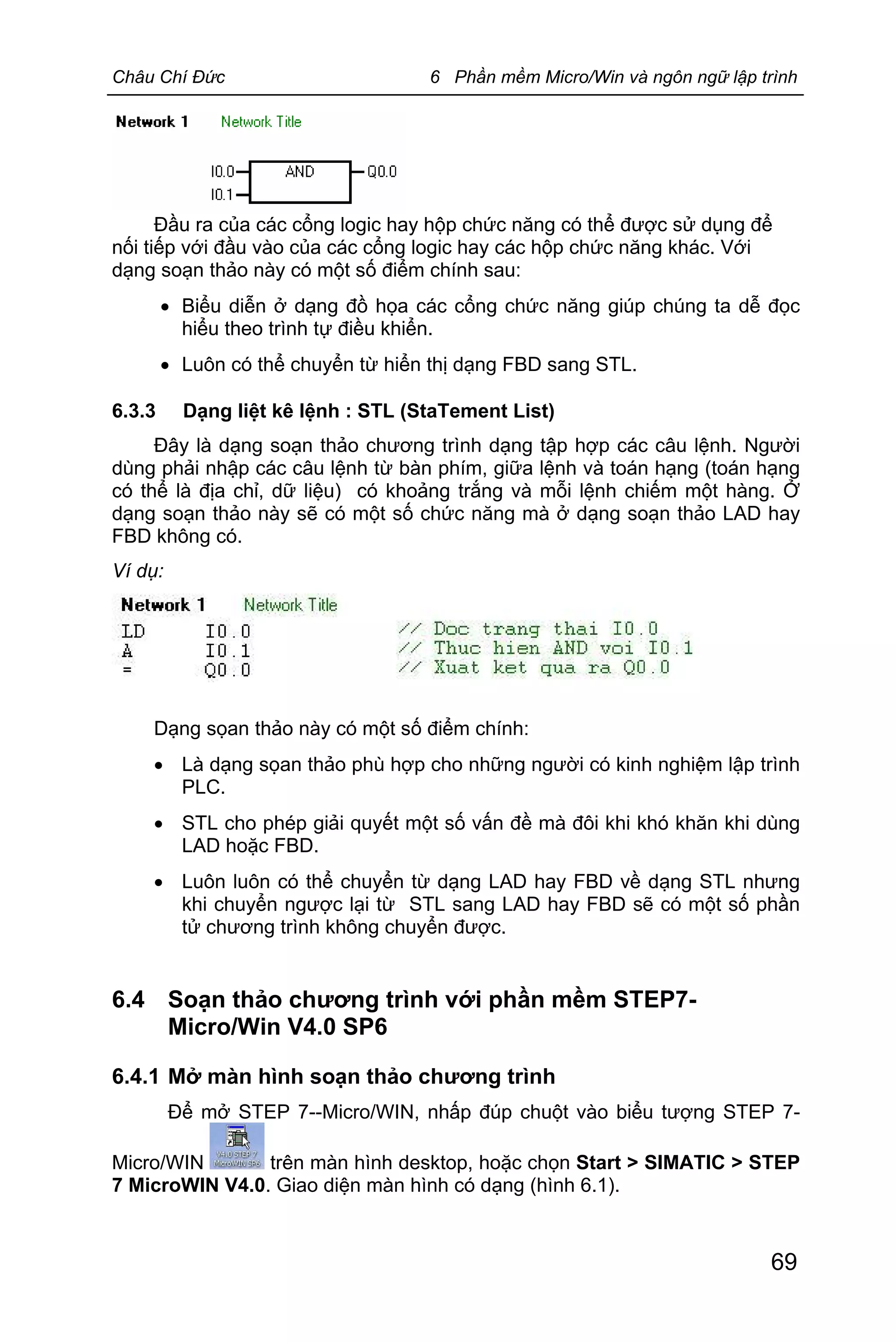 Châu Chí Đức 6 Phần mềm Micro/Win và ngôn ngữ lập trình
69
Đầu ra của các cổng logic hay hộp chức năng có thể được sử dụng để
nối tiếp với đầu vào của các cổng logic hay các hộp chức năng khác. Với
dạng soạn thảo này có một số điểm chính sau:
· Biểu diễn ở dạng đồ họa các cổng chức năng giúp chúng ta dễ đọc
hiểu theo trình tự điều khiển.
· Luôn có thể chuyển từ hiển thị dạng FBD sang STL.
6.3.3 Dạng liệt kê lệnh : STL (StaTement List)
Đây là dạng soạn thảo chương trình dạng tập hợp các câu lệnh. Người
dùng phải nhập các câu lệnh từ bàn phím, giữa lệnh và toán hạng (toán hạng
có thể là địa chỉ, dữ liệu) có khoảng trắng và mỗi lệnh chiếm một hàng. Ở
dạng soạn thảo này sẽ có một số chức năng mà ở dạng soạn thảo LAD hay
FBD không có.
Ví dụ:
Dạng sọan thảo này có một số điểm chính:
· Là dạng sọan thảo phù hợp cho những người có kinh nghiệm lập trình
PLC.
· STL cho phép giải quyết một số vấn đề mà đôi khi khó khăn khi dùng
LAD hoặc FBD.
· Luôn luôn có thể chuyển từ dạng LAD hay FBD về dạng STL nhưng
khi chuyển ngược lại từ STL sang LAD hay FBD sẽ có một số phần
tử chương trình không chuyển được.
6.4 Soạn thảo chương trình với phần mềm STEP7-
Micro/Win V4.0 SP6
6.4.1 Mở màn hình soạn thảo chương trình
Để mở STEP 7--Micro/WIN, nhấp đúp chuột vào biểu tượng STEP 7-
Micro/WIN trên màn hình desktop, hoặc chọn Start > SIMATIC > STEP
7 MicroWIN V4.0. Giao diện màn hình có dạng (hình 6.1).
 