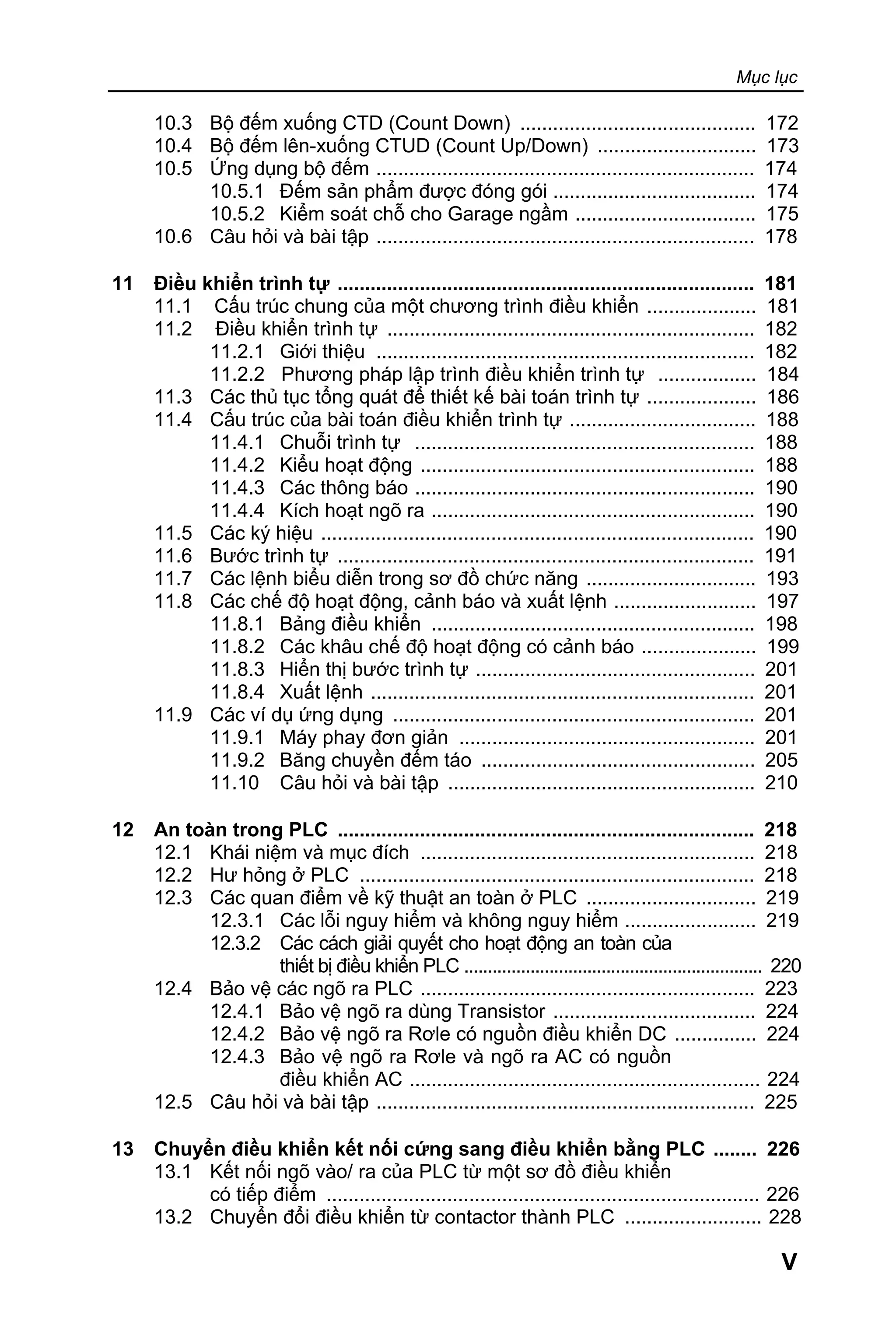 Mục lục
V
10.3 Bộ đếm xuống CTD (Count Down) ........................................... 172
10.4 Bộ đếm lên-xuống CTUD (Count Up/Down) ............................. 173
10.5 Ứng dụng bộ đếm ..................................................................... 174
10.5.1 Đếm sản phẩm được đóng gói ..................................... 174
10.5.2 Kiểm soát chỗ cho Garage ngầm ................................. 175
10.6 Câu hỏi và bài tập ..................................................................... 178
11 Điều khiển trình tự ............................................................................ 181
11.1 Cấu trúc chung của một chương trình điều khiển .................... 181
11.2 Điều khiển trình tự ................................................................... 182
11.2.1 Giới thiệu ..................................................................... 182
11.2.2 Phương pháp lập trình điều khiển trình tự .................. 184
11.3 Các thủ tục tổng quát để thiết kế bài toán trình tự .................... 186
11.4 Cấu trúc của bài toán điều khiển trình tự .................................. 188
11.4.1 Chuỗi trình tự .............................................................. 188
11.4.2 Kiểu hoạt động ............................................................. 188
11.4.3 Các thông báo .............................................................. 190
11.4.4 Kích hoạt ngõ ra ........................................................... 190
11.5 Các ký hiệu ............................................................................... 190
11.6 Bước trình tự ............................................................................ 191
11.7 Các lệnh biểu diễn trong sơ đồ chức năng ............................... 193
11.8 Các chế độ hoạt động, cảnh báo và xuất lệnh .......................... 197
11.8.1 Bảng điều khiển ........................................................... 198
11.8.2 Các khâu chế độ hoạt động có cảnh báo ..................... 199
11.8.3 Hiển thị bước trình tự ................................................... 201
11.8.4 Xuất lệnh ...................................................................... 201
11.9 Các ví dụ ứng dụng .................................................................. 201
11.9.1 Máy phay đơn giản ...................................................... 201
11.9.2 Băng chuyền đếm táo .................................................. 205
11.10 Câu hỏi và bài tập ........................................................ 210
12 An toàn trong PLC ............................................................................ 218
12.1 Khái niệm và mục đích ............................................................. 218
12.2 Hư hỏng ở PLC ........................................................................ 218
12.3 Các quan điểm về kỹ thuật an toàn ở PLC ............................... 219
12.3.1 Các lỗi nguy hiểm và không nguy hiểm ........................ 219
12.3.2 Các cách giải quyết cho hoạt động an toàn của
thiết bị điều khiển PLC ............................................................... 220
12.4 Bảo vệ các ngõ ra PLC ............................................................. 223
12.4.1 Bảo vệ ngõ ra dùng Transistor ..................................... 224
12.4.2 Bảo vệ ngõ ra Rơle có nguồn điều khiển DC ............... 224
12.4.3 Bảo vệ ngõ ra Rơle và ngõ ra AC có nguồn
điều khiển AC ................................................................ 224
12.5 Câu hỏi và bài tập ..................................................................... 225
13 Chuyển điều khiển kết nối cứng sang điều khiển bằng PLC ........ 226
13.1 Kết nối ngõ vào/ ra của PLC từ một sơ đồ điều khiển
có tiếp điểm ............................................................................... 226
13.2 Chuyển đổi điều khiển từ contactor thành PLC ......................... 228
 