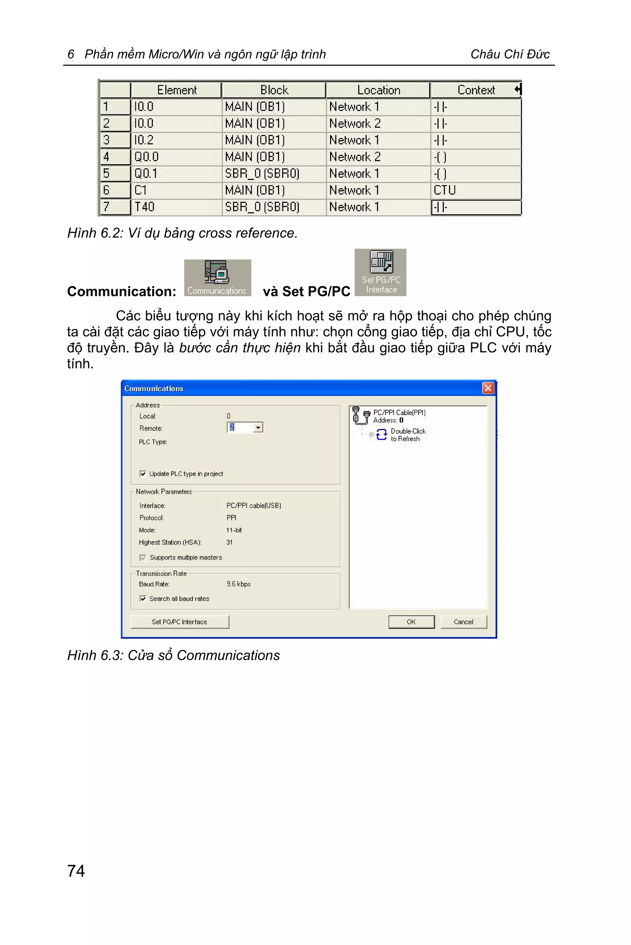 6 Phần mềm Micro/Win và ngôn ngữ lập trình Châu Chí Đức
74
Hình 6.2: Ví dụ bảng cross reference.
Communication: và Set PG/PC
Các biểu tượng này khi kích hoạt sẽ mở ra hộp thoại cho phép chúng
ta cài đặt các giao tiếp với máy tính như: chọn cổng giao tiếp, địa chỉ CPU, tốc
độ truyền. Đây là bước cần thực hiện khi bắt đầu giao tiếp giữa PLC với máy
tính.
Hình 6.3: Cửa sổ Communications
 