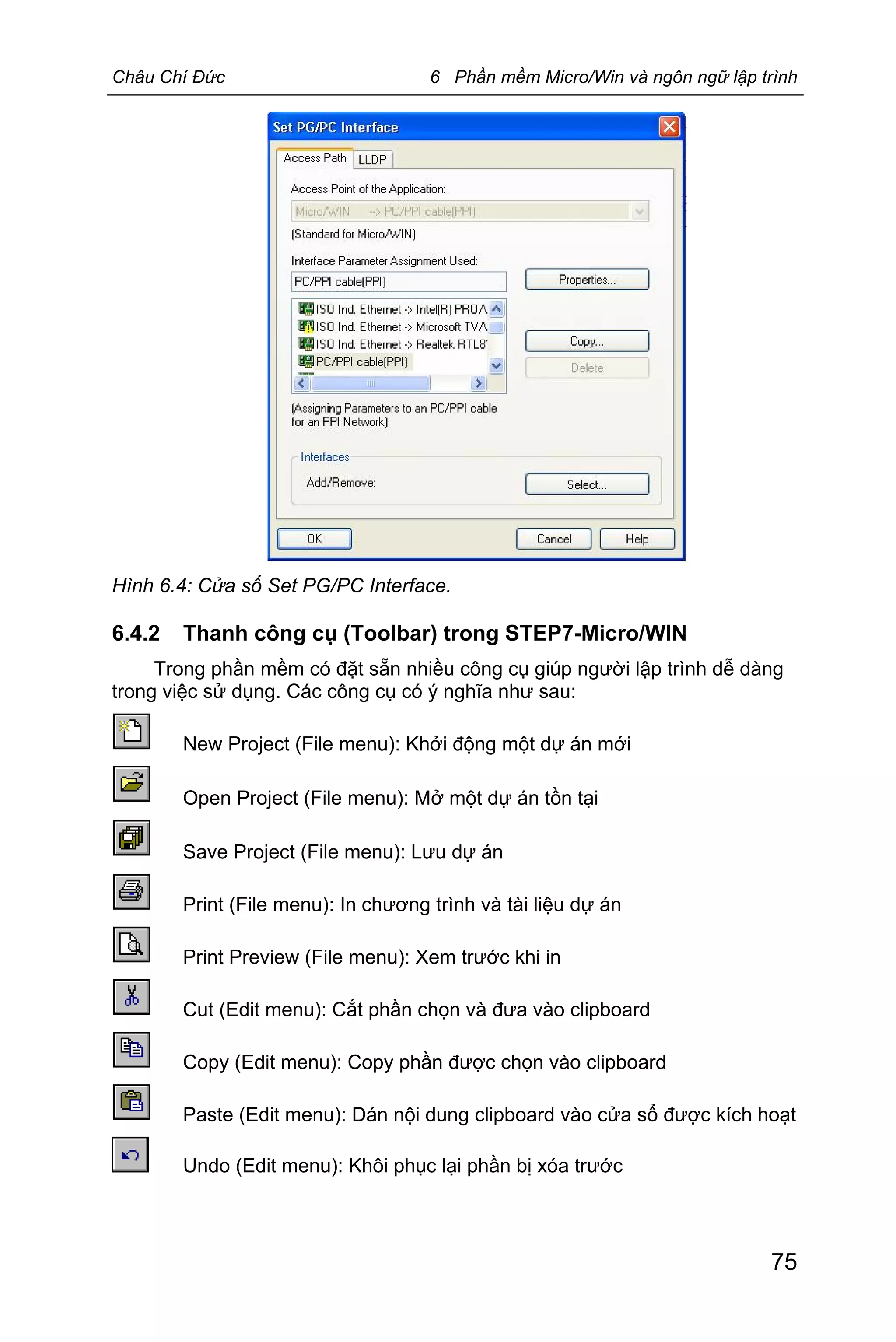 Châu Chí Đức 6 Phần mềm Micro/Win và ngôn ngữ lập trình
75
Hình 6.4: Cửa sổ Set PG/PC Interface.
6.4.2 Thanh công cụ (Toolbar) trong STEP7-Micro/WIN
Trong phần mềm có đặt sẵn nhiều công cụ giúp người lập trình dễ dàng
trong việc sử dụng. Các công cụ có ý nghĩa như sau:
New Project (File menu): Khởi động một dự án mới
Open Project (File menu): Mở một dự án tồn tại
Save Project (File menu): Lưu dự án
Print (File menu): In chương trình và tài liệu dự án
Print Preview (File menu): Xem trước khi in
Cut (Edit menu): Cắt phần chọn và đưa vào clipboard
Copy (Edit menu): Copy phần được chọn vào clipboard
Paste (Edit menu): Dán nội dung clipboard vào cửa sổ được kích hoạt
Undo (Edit menu): Khôi phục lại phần bị xóa trước
 