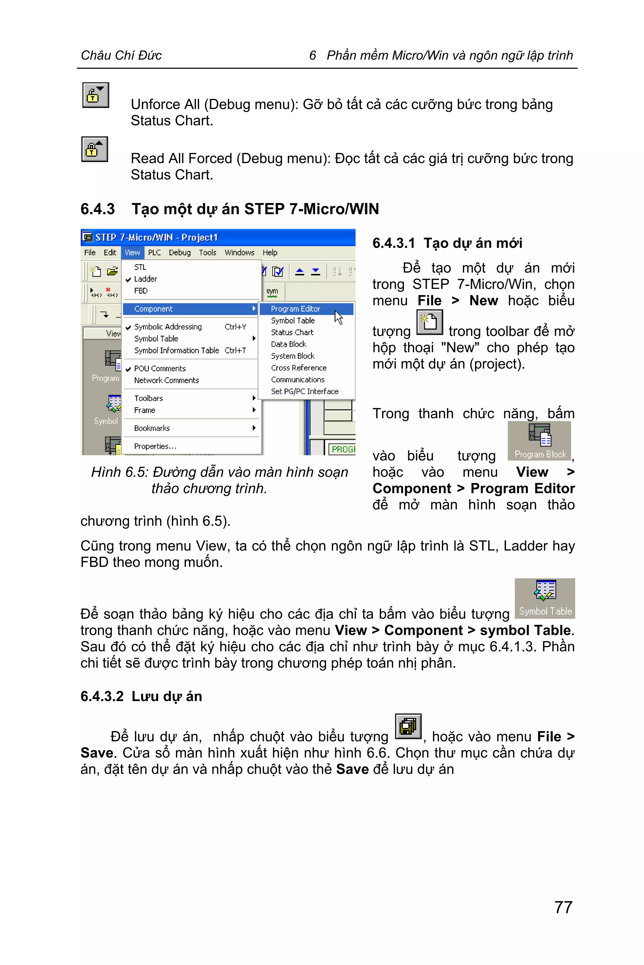 Châu Chí Đức 6 Phần mềm Micro/Win và ngôn ngữ lập trình
77
Hình 6.5: Đường dẫn vào màn hình soạn
thảo chương trình.
Unforce All (Debug menu): Gỡ bỏ tất cả các cưỡng bức trong bảng
Status Chart.
Read All Forced (Debug menu): Đọc tất cả các giá trị cưỡng bức trong
Status Chart.
6.4.3 Tạo một dự án STEP 7-Micro/WIN
6.4.3.1 Tạo dự án mới
Để tạo một dự án mới
trong STEP 7-Micro/Win, chọn
menu File > New hoặc biểu
tượng trong toolbar để mở
hộp thoại "New" cho phép tạo
mới một dự án (project).
Trong thanh chức năng, bấm
vào biểu tượng ,
hoặc vào menu View >
Component > Program Editor
để mở màn hình soạn thảo
chương trình (hình 6.5).
Cũng trong menu View, ta có thể chọn ngôn ngữ lập trình là STL, Ladder hay
FBD theo mong muốn.
Để soạn thảo bảng ký hiệu cho các địa chỉ ta bấm vào biểu tượng
trong thanh chức năng, hoặc vào menu View > Component > symbol Table.
Sau đó có thể đặt ký hiệu cho các địa chỉ như trình bày ở mục 6.4.1.3. Phần
chi tiết sẽ được trình bày trong chương phép toán nhị phân.
6.4.3.2 Lưu dự án
Để lưu dự án, nhấp chuột vào biểu tượng , hoặc vào menu File >
Save. Cửa sổ màn hình xuất hiện như hình 6.6. Chọn thư mục cần chứa dự
án, đặt tên dự án và nhấp chuột vào thẻ Save để lưu dự án
 