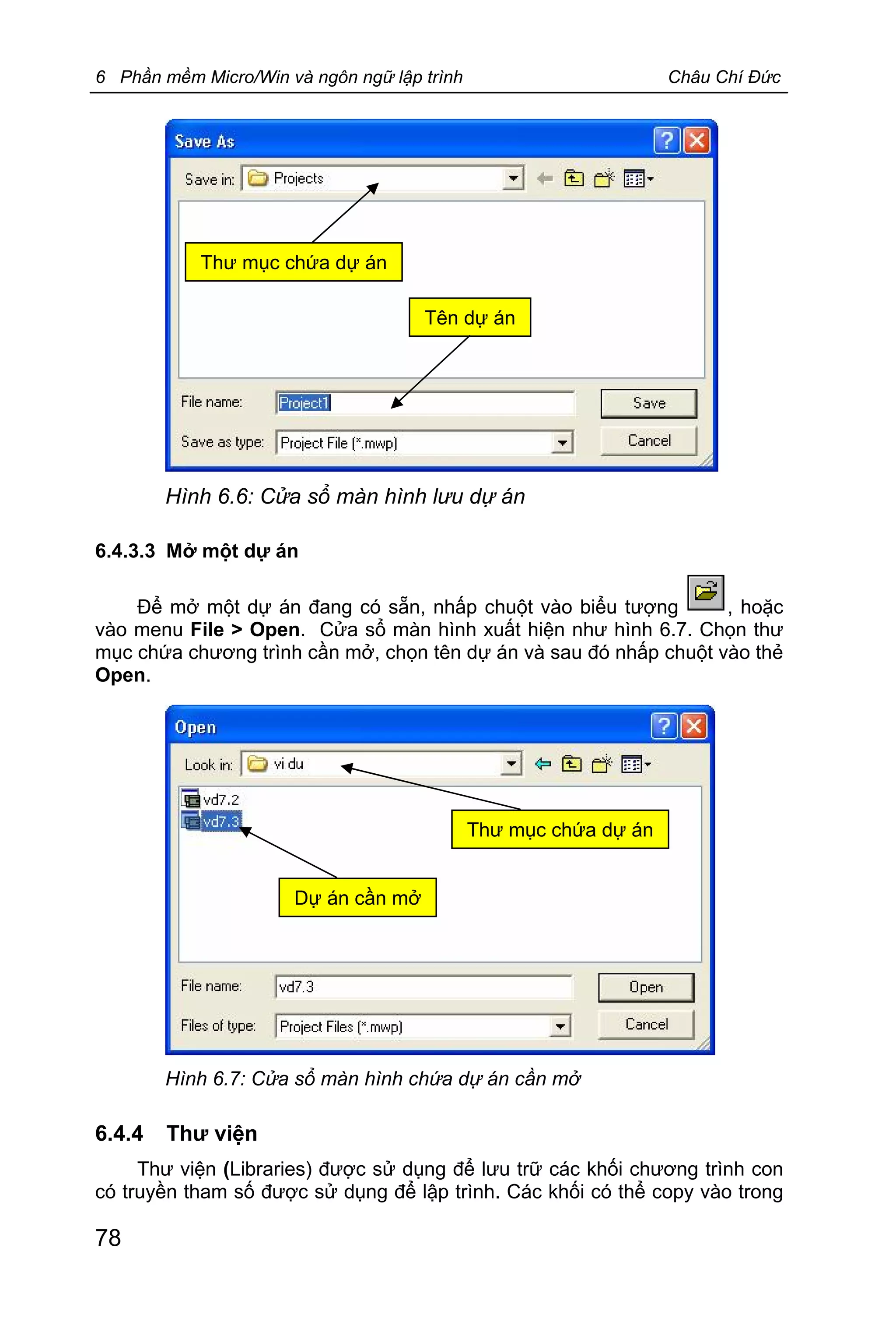 6 Phần mềm Micro/Win và ngôn ngữ lập trình Châu Chí Đức
78
6.4.3.3 Mở một dự án
Để mở một dự án đang có sẵn, nhấp chuột vào biểu tượng , hoặc
vào menu File > Open. Cửa sổ màn hình xuất hiện như hình 6.7. Chọn thư
mục chứa chương trình cần mở, chọn tên dự án và sau đó nhấp chuột vào thẻ
Open.
6.4.4 Thư viện
Thư viện (Libraries) được sử dụng để lưu trữ các khối chương trình con
có truyền tham số được sử dụng để lập trình. Các khối có thể copy vào trong
Hình 6.6: Cửa sổ màn hình lưu dự án
Hình 6.7: Cửa sổ màn hình chứa dự án cần mở
Tên dự án
Thư mục chứa dự án
Dự án cần mở
Thư mục chứa dự án
 