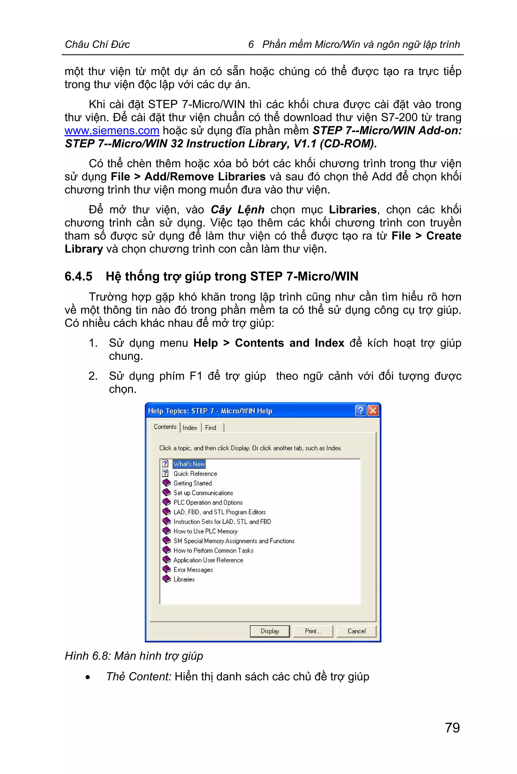 Châu Chí Đức 6 Phần mềm Micro/Win và ngôn ngữ lập trình
79
một thư viện từ một dự án có sẵn hoặc chúng có thể được tạo ra trực tiếp
trong thư viện độc lập với các dự án.
Khi cài đặt STEP 7-Micro/WIN thì các khối chưa được cài đặt vào trong
thư viện. Để cài đặt thư viện chuẩn có thể download thư viện S7-200 từ trang
www.siemens.com hoặc sử dụng đĩa phần mềm STEP 7--Micro/WIN Add-on:
STEP 7--Micro/WIN 32 Instruction Library, V1.1 (CD-ROM).
Có thể chèn thêm hoặc xóa bỏ bớt các khối chương trình trong thư viện
sử dụng File > Add/Remove Libraries và sau đó chọn thẻ Add để chọn khối
chương trình thư viện mong muốn đưa vào thư viện.
Để mở thư viện, vào Cây Lệnh chọn mục Libraries, chọn các khối
chương trình cần sử dụng. Việc tạo thêm các khối chương trình con truyền
tham số được sử dụng để làm thư viện có thể được tạo ra từ File > Create
Library và chọn chương trình con cần làm thư viện.
6.4.5 Hệ thống trợ giúp trong STEP 7-Micro/WIN
Trường hợp gặp khó khăn trong lập trình cũng như cần tìm hiểu rõ hơn
về một thông tin nào đó trong phần mềm ta có thể sử dụng công cụ trợ giúp.
Có nhiều cách khác nhau để mở trợ giúp:
1. Sử dụng menu Help > Contents and Index để kích hoạt trợ giúp
chung.
2. Sử dụng phím F1 để trợ giúp theo ngữ cảnh với đối tượng được
chọn.
Hình 6.8: Màn hình trợ giúp
· Thẻ Content: Hiển thị danh sách các chủ đề trợ giúp
 
