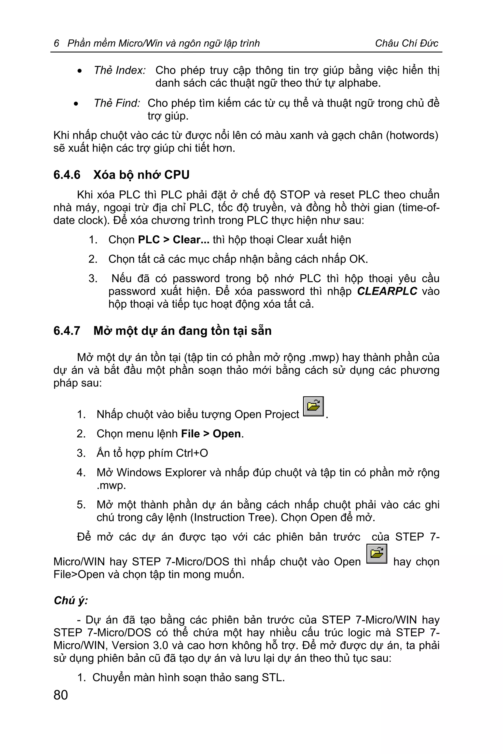 6 Phần mềm Micro/Win và ngôn ngữ lập trình Châu Chí Đức
80
· Thẻ Index: Cho phép truy cập thông tin trợ giúp bằng việc hiển thị
danh sách các thuật ngữ theo thứ tự alphabe.
· Thẻ Find: Cho phép tìm kiếm các từ cụ thể và thuật ngữ trong chủ đề
trợ giúp.
Khi nhấp chuột vào các từ được nổi lên có màu xanh và gạch chân (hotwords)
sẽ xuất hiện các trợ giúp chi tiết hơn.
6.4.6 Xóa bộ nhớ CPU
Khi xóa PLC thì PLC phải đặt ở chế độ STOP và reset PLC theo chuẩn
nhà máy, ngoại trừ địa chỉ PLC, tốc độ truyền, và đồng hồ thời gian (time-of-
date clock). Để xóa chương trình trong PLC thực hiện như sau:
1. Chọn PLC > Clear... thì hộp thoại Clear xuất hiện
2. Chọn tất cả các mục chấp nhận bằng cách nhấp OK.
3. Nếu đã có password trong bộ nhớ PLC thì hộp thoại yêu cầu
password xuất hiện. Để xóa password thì nhập CLEARPLC vào
hộp thoại và tiếp tục hoạt động xóa tất cả.
6.4.7 Mở một dự án đang tồn tại sẵn
Mở một dự án tồn tại (tập tin có phần mở rộng .mwp) hay thành phần của
dự án và bắt đầu một phần soạn thảo mới bằng cách sử dụng các phương
pháp sau:
1. Nhấp chuột vào biểu tượng Open Project .
2. Chọn menu lệnh File > Open.
3. Ấn tổ hợp phím Ctrl+O
4. Mở Windows Explorer và nhấp đúp chuột và tập tin có phần mở rộng
.mwp.
5. Mở một thành phần dự án bằng cách nhấp chuột phải vào các ghi
chú trong cây lệnh (Instruction Tree). Chọn Open để mở.
Để mở các dự án được tạo với các phiên bản trước của STEP 7-
Micro/WIN hay STEP 7-Micro/DOS thì nhấp chuột vào Open hay chọn
File>Open và chọn tập tin mong muốn.
Chú ý:
- Dự án đã tạo bằng các phiên bản trước của STEP 7-Micro/WIN hay
STEP 7-Micro/DOS có thể chứa một hay nhiều cấu trúc logic mà STEP 7-
Micro/WIN, Version 3.0 và cao hơn không hỗ trợ. Để mở được dự án, ta phải
sử dụng phiên bản cũ đã tạo dự án và lưu lại dự án theo thủ tục sau:
1. Chuyển màn hình soạn thảo sang STL.
 