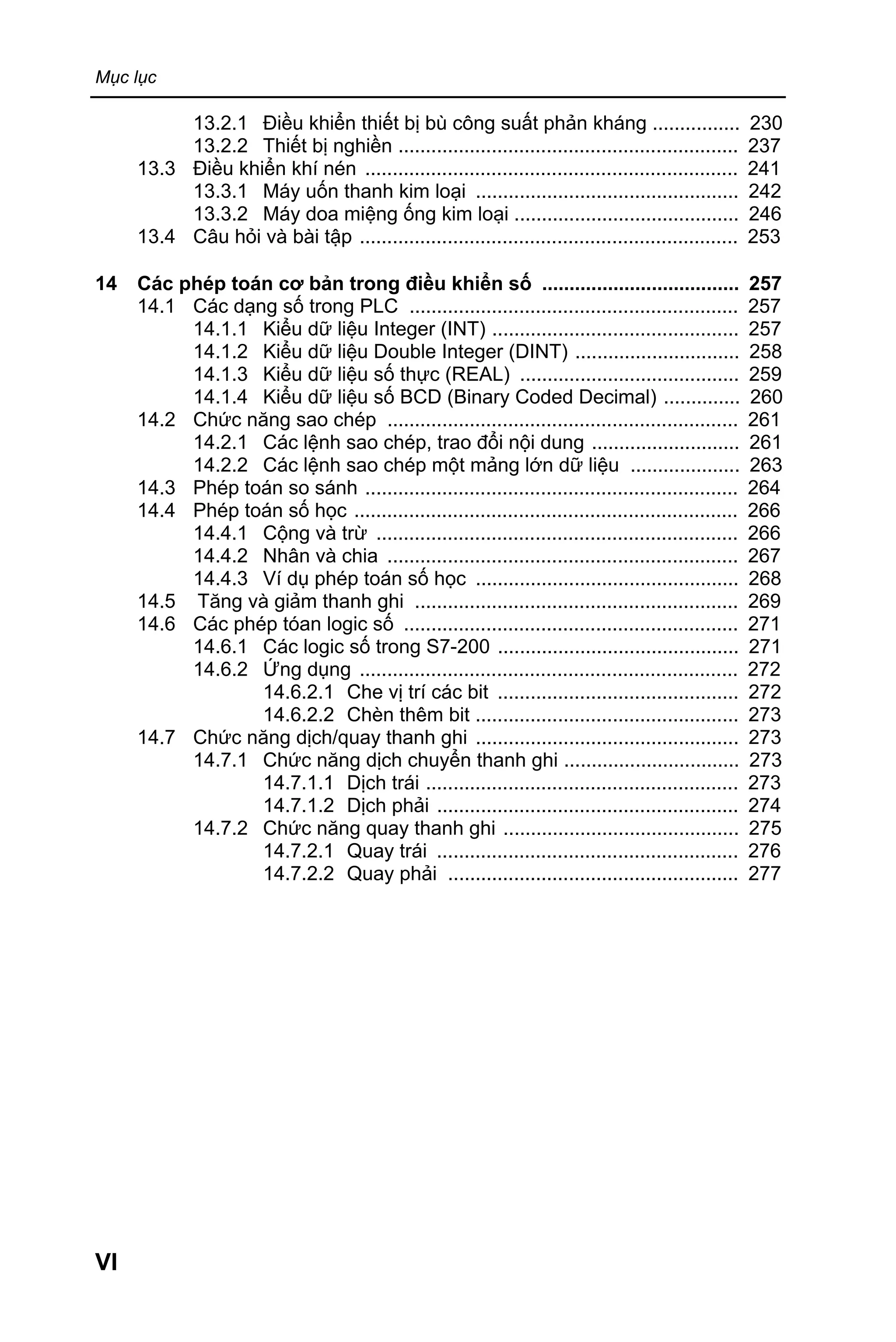 Mục lục
VI
13.2.1 Điều khiển thiết bị bù công suất phản kháng ................ 230
13.2.2 Thiết bị nghiền .............................................................. 237
13.3 Điều khiển khí nén .................................................................... 241
13.3.1 Máy uốn thanh kim loại ................................................ 242
13.3.2 Máy doa miệng ống kim loại ......................................... 246
13.4 Câu hỏi và bài tập ..................................................................... 253
14 Các phép toán cơ bản trong điều khiển số .................................... 257
14.1 Các dạng số trong PLC ............................................................ 257
14.1.1 Kiểu dữ liệu Integer (INT) ............................................. 257
14.1.2 Kiểu dữ liệu Double Integer (DINT) .............................. 258
14.1.3 Kiểu dữ liệu số thực (REAL) ........................................ 259
14.1.4 Kiểu dữ liệu số BCD (Binary Coded Decimal) .............. 260
14.2 Chức năng sao chép ................................................................ 261
14.2.1 Các lệnh sao chép, trao đổi nội dung ........................... 261
14.2.2 Các lệnh sao chép một mảng lớn dữ liệu .................... 263
14.3 Phép toán so sánh .................................................................... 264
14.4 Phép toán số học ...................................................................... 266
14.4.1 Cộng và trừ .................................................................. 266
14.4.2 Nhân và chia ................................................................ 267
14.4.3 Ví dụ phép toán số học ................................................ 268
14.5 Tăng và giảm thanh ghi ........................................................... 269
14.6 Các phép tóan logic số ............................................................. 271
14.6.1 Các logic số trong S7-200 ............................................ 271
14.6.2 Ứng dụng ..................................................................... 272
14.6.2.1 Che vị trí các bit ............................................ 272
14.6.2.2 Chèn thêm bit ................................................ 273
14.7 Chức năng dịch/quay thanh ghi ................................................ 273
14.7.1 Chức năng dịch chuyển thanh ghi ................................ 273
14.7.1.1 Dịch trái ......................................................... 273
14.7.1.2 Dịch phải ....................................................... 274
14.7.2 Chức năng quay thanh ghi ........................................... 275
14.7.2.1 Quay trái ....................................................... 276
14.7.2.2 Quay phải ..................................................... 277
 