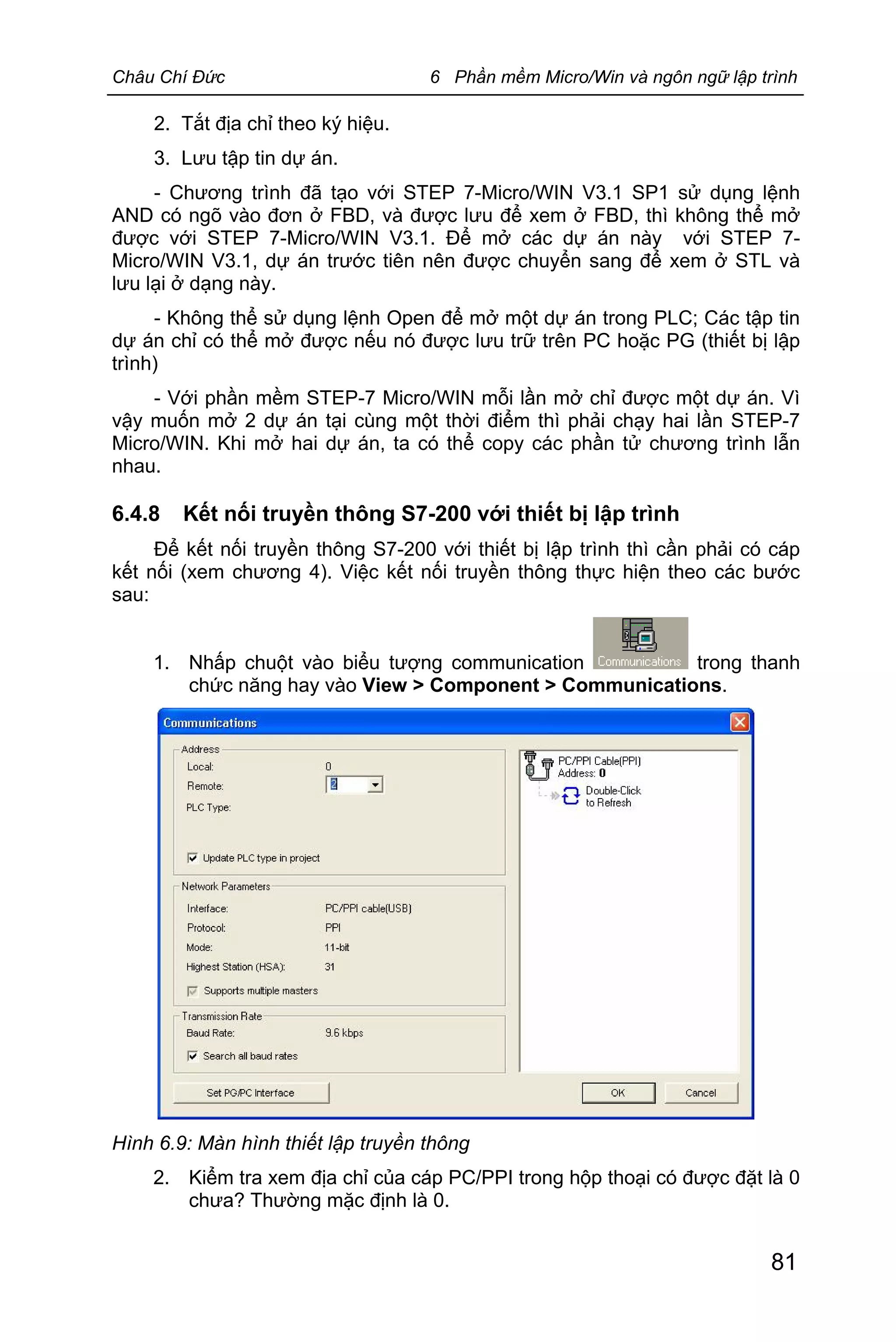 Châu Chí Đức 6 Phần mềm Micro/Win và ngôn ngữ lập trình
81
2. Tắt địa chỉ theo ký hiệu.
3. Lưu tập tin dự án.
- Chương trình đã tạo với STEP 7-Micro/WIN V3.1 SP1 sử dụng lệnh
AND có ngõ vào đơn ở FBD, và được lưu để xem ở FBD, thì không thể mở
được với STEP 7-Micro/WIN V3.1. Để mở các dự án này với STEP 7-
Micro/WIN V3.1, dự án trước tiên nên được chuyển sang để xem ở STL và
lưu lại ở dạng này.
- Không thể sử dụng lệnh Open để mở một dự án trong PLC; Các tập tin
dự án chỉ có thể mở được nếu nó được lưu trữ trên PC hoặc PG (thiết bị lập
trình)
- Với phần mềm STEP-7 Micro/WIN mỗi lần mở chỉ được một dự án. Vì
vậy muốn mở 2 dự án tại cùng một thời điểm thì phải chạy hai lần STEP-7
Micro/WIN. Khi mở hai dự án, ta có thể copy các phần tử chương trình lẫn
nhau.
6.4.8 Kết nối truyền thông S7-200 với thiết bị lập trình
Để kết nối truyền thông S7-200 với thiết bị lập trình thì cần phải có cáp
kết nối (xem chương 4). Việc kết nối truyền thông thực hiện theo các bước
sau:
1. Nhấp chuột vào biểu tượng communication trong thanh
chức năng hay vào View > Component > Communications.
Hình 6.9: Màn hình thiết lập truyền thông
2. Kiểm tra xem địa chỉ của cáp PC/PPI trong hộp thoại có được đặt là 0
chưa? Thường mặc định là 0.
 