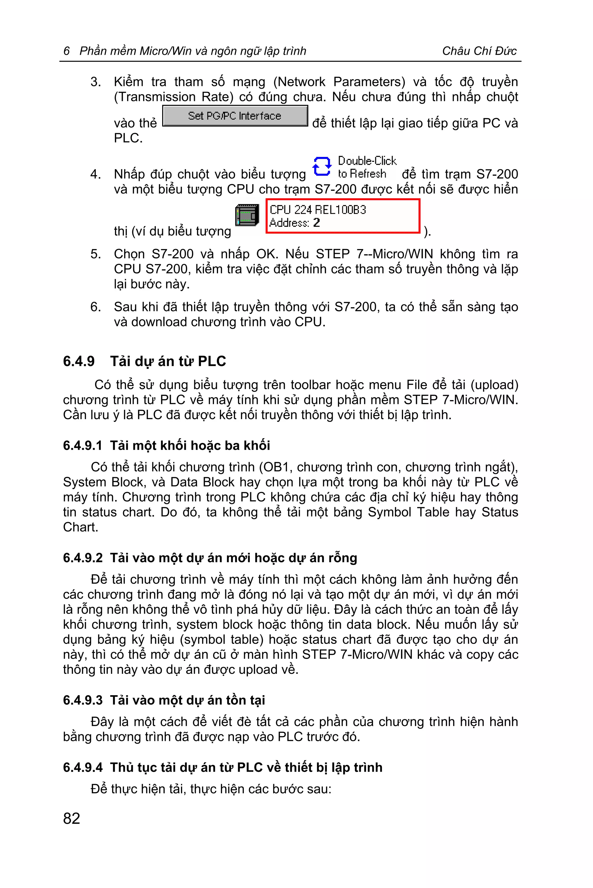 6 Phần mềm Micro/Win và ngôn ngữ lập trình Châu Chí Đức
82
3. Kiểm tra tham số mạng (Network Parameters) và tốc độ truyền
(Transmission Rate) có đúng chưa. Nếu chưa đúng thì nhấp chuột
vào thẻ để thiết lập lại giao tiếp giữa PC và
PLC.
4. Nhấp đúp chuột vào biểu tượng để tìm trạm S7-200
và một biểu tượng CPU cho trạm S7-200 được kết nối sẽ được hiển
thị (ví dụ biểu tượng ).
5. Chọn S7-200 và nhấp OK. Nếu STEP 7--Micro/WIN không tìm ra
CPU S7-200, kiểm tra việc đặt chỉnh các tham số truyền thông và lặp
lại bước này.
6. Sau khi đã thiết lập truyền thông với S7-200, ta có thể sẵn sàng tạo
và download chương trình vào CPU.
6.4.9 Tải dự án từ PLC
Có thể sử dụng biểu tượng trên toolbar hoặc menu File để tải (upload)
chương trình từ PLC về máy tính khi sử dụng phần mềm STEP 7-Micro/WIN.
Cần lưu ý là PLC đã được kết nối truyền thông với thiết bị lập trình.
6.4.9.1 Tải một khối hoặc ba khối
Có thể tải khối chương trình (OB1, chương trình con, chương trình ngắt),
System Block, và Data Block hay chọn lựa một trong ba khối này từ PLC về
máy tính. Chương trình trong PLC không chứa các địa chỉ ký hiệu hay thông
tin status chart. Do đó, ta không thể tải một bảng Symbol Table hay Status
Chart.
6.4.9.2 Tải vào một dự án mới hoặc dự án rỗng
Để tải chương trình về máy tính thì một cách không làm ảnh hưởng đến
các chương trình đang mở là đóng nó lại và tạo một dự án mới, vì dự án mới
là rỗng nên không thể vô tình phá hủy dữ liệu. Đây là cách thức an toàn để lấy
khối chương trình, system block hoặc thông tin data block. Nếu muốn lấy sử
dụng bảng ký hiệu (symbol table) hoặc status chart đã được tạo cho dự án
này, thì có thể mở dự án cũ ở màn hình STEP 7-Micro/WIN khác và copy các
thông tin này vào dự án được upload về.
6.4.9.3 Tải vào một dự án tồn tại
Đây là một cách để viết đè tất cả các phần của chương trình hiện hành
bằng chương trình đã được nạp vào PLC trước đó.
6.4.9.4 Thủ tục tải dự án từ PLC về thiết bị lập trình
Để thực hiện tải, thực hiện các bước sau:
 