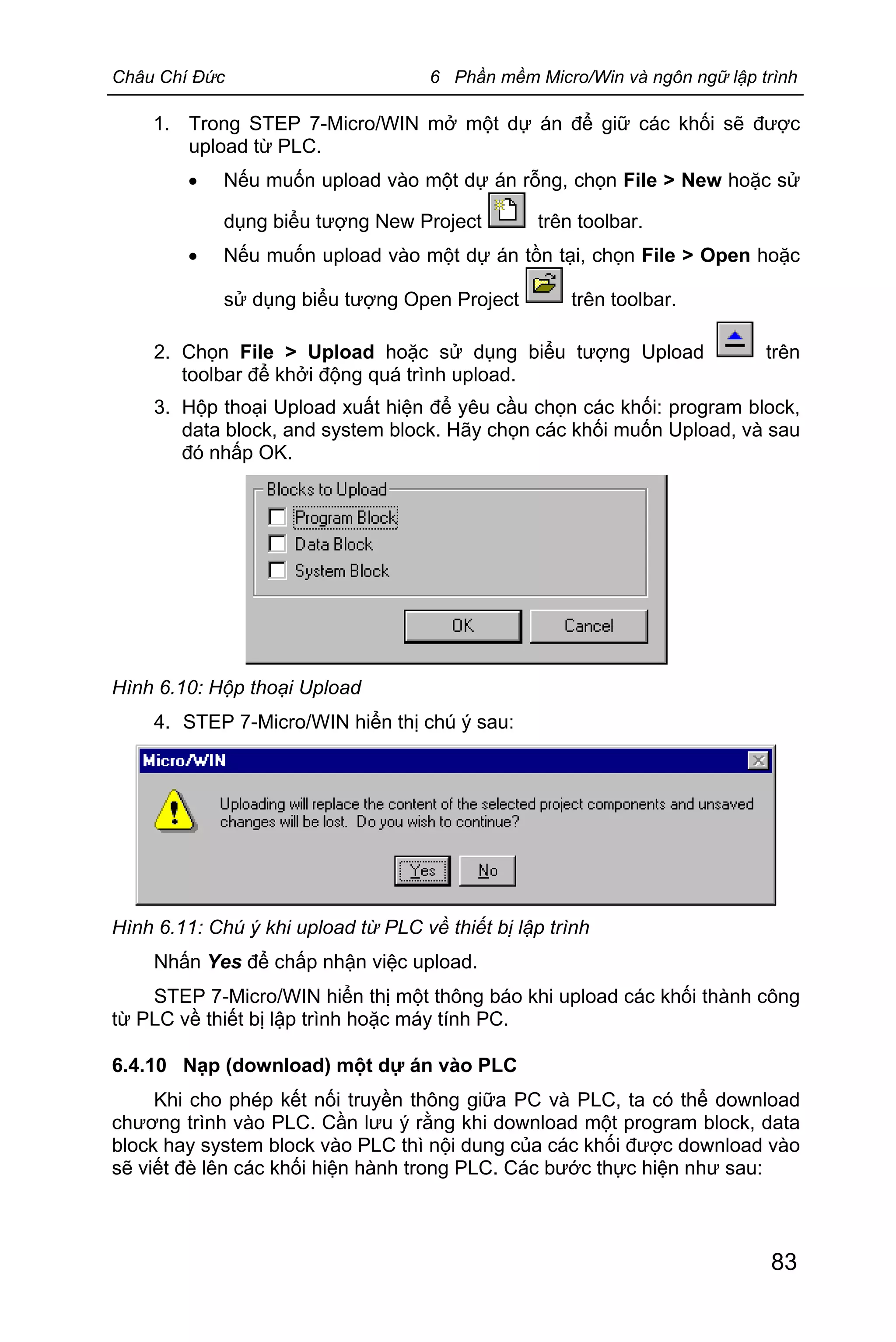 Châu Chí Đức 6 Phần mềm Micro/Win và ngôn ngữ lập trình
83
1. Trong STEP 7-Micro/WIN mở một dự án để giữ các khối sẽ được
upload từ PLC.
· Nếu muốn upload vào một dự án rỗng, chọn File > New hoặc sử
dụng biểu tượng New Project trên toolbar.
· Nếu muốn upload vào một dự án tồn tại, chọn File > Open hoặc
sử dụng biểu tượng Open Project trên toolbar.
2. Chọn File > Upload hoặc sử dụng biểu tượng Upload trên
toolbar để khởi động quá trình upload.
3. Hộp thoại Upload xuất hiện để yêu cầu chọn các khối: program block,
data block, and system block. Hãy chọn các khối muốn Upload, và sau
đó nhấp OK.
Hình 6.10: Hộp thoại Upload
4. STEP 7-Micro/WIN hiển thị chú ý sau:
Hình 6.11: Chú ý khi upload từ PLC về thiết bị lập trình
Nhấn Yes để chấp nhận việc upload.
STEP 7-Micro/WIN hiển thị một thông báo khi upload các khối thành công
từ PLC về thiết bị lập trình hoặc máy tính PC.
6.4.10 Nạp (download) một dự án vào PLC
Khi cho phép kết nối truyền thông giữa PC và PLC, ta có thể download
chương trình vào PLC. Cần lưu ý rằng khi download một program block, data
block hay system block vào PLC thì nội dung của các khối được download vào
sẽ viết đè lên các khối hiện hành trong PLC. Các bước thực hiện như sau:
 