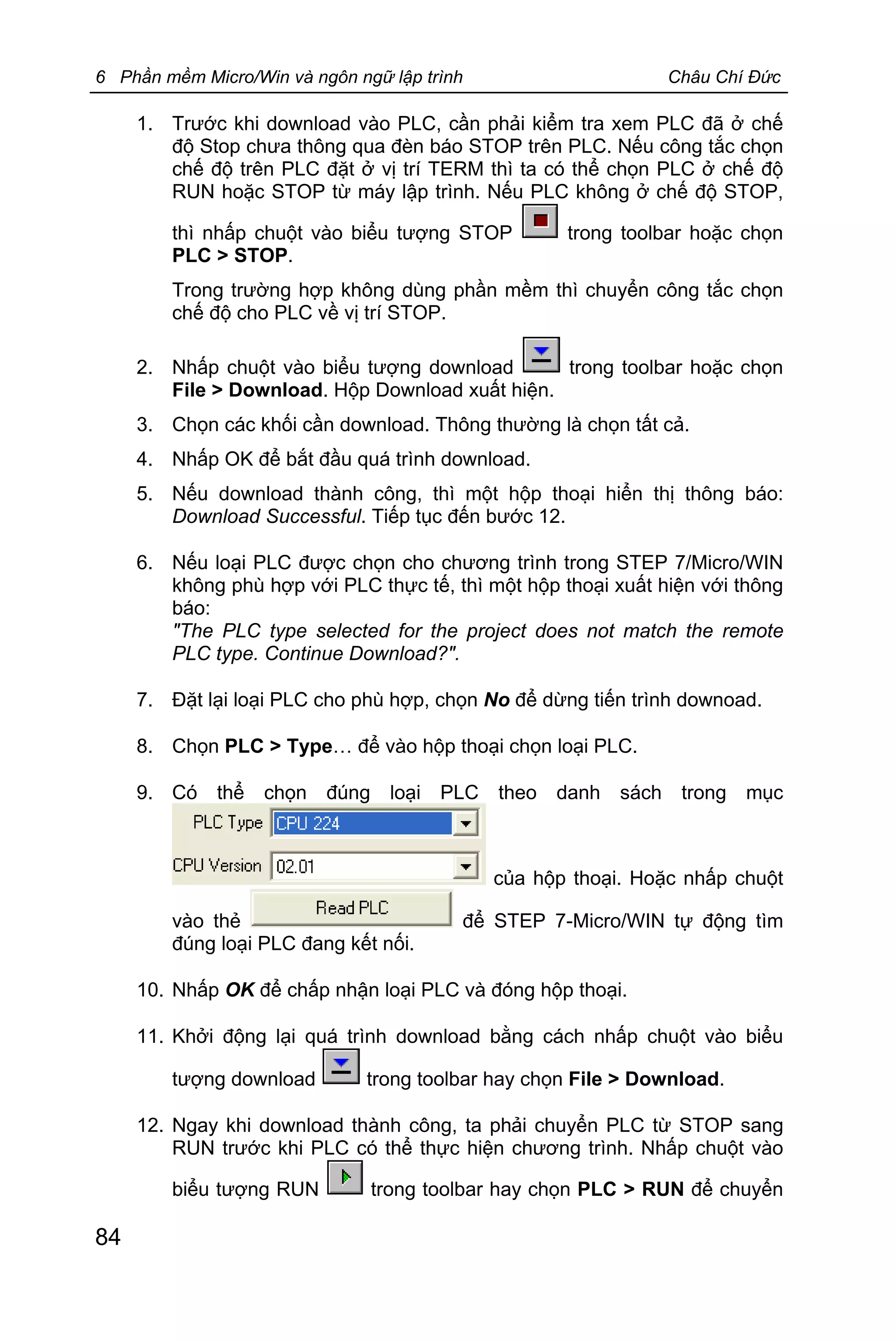 6 Phần mềm Micro/Win và ngôn ngữ lập trình Châu Chí Đức
84
1. Trước khi download vào PLC, cần phải kiểm tra xem PLC đã ở chế
độ Stop chưa thông qua đèn báo STOP trên PLC. Nếu công tắc chọn
chế độ trên PLC đặt ở vị trí TERM thì ta có thể chọn PLC ở chế độ
RUN hoặc STOP từ máy lập trình. Nếu PLC không ở chế độ STOP,
thì nhấp chuột vào biểu tượng STOP trong toolbar hoặc chọn
PLC > STOP.
Trong trường hợp không dùng phần mềm thì chuyển công tắc chọn
chế độ cho PLC về vị trí STOP.
2. Nhấp chuột vào biểu tượng download trong toolbar hoặc chọn
File > Download. Hộp Download xuất hiện.
3. Chọn các khối cần download. Thông thường là chọn tất cả.
4. Nhấp OK để bắt đầu quá trình download.
5. Nếu download thành công, thì một hộp thoại hiển thị thông báo:
Download Successful. Tiếp tục đến bước 12.
6. Nếu loại PLC được chọn cho chương trình trong STEP 7/Micro/WIN
không phù hợp với PLC thực tế, thì một hộp thoại xuất hiện với thông
báo:
"The PLC type selected for the project does not match the remote
PLC type. Continue Download?".
7. Đặt lại loại PLC cho phù hợp, chọn No để dừng tiến trình downoad.
8. Chọn PLC > Type… để vào hộp thoại chọn loại PLC.
9. Có thể chọn đúng loại PLC theo danh sách trong mục
của hộp thoại. Hoặc nhấp chuột
vào thẻ để STEP 7-Micro/WIN tự động tìm
đúng loại PLC đang kết nối.
10. Nhấp OK để chấp nhận loại PLC và đóng hộp thoại.
11. Khởi động lại quá trình download bằng cách nhấp chuột vào biểu
tượng download trong toolbar hay chọn File > Download.
12. Ngay khi download thành công, ta phải chuyển PLC từ STOP sang
RUN trước khi PLC có thể thực hiện chương trình. Nhấp chuột vào
biểu tượng RUN trong toolbar hay chọn PLC > RUN để chuyển
 