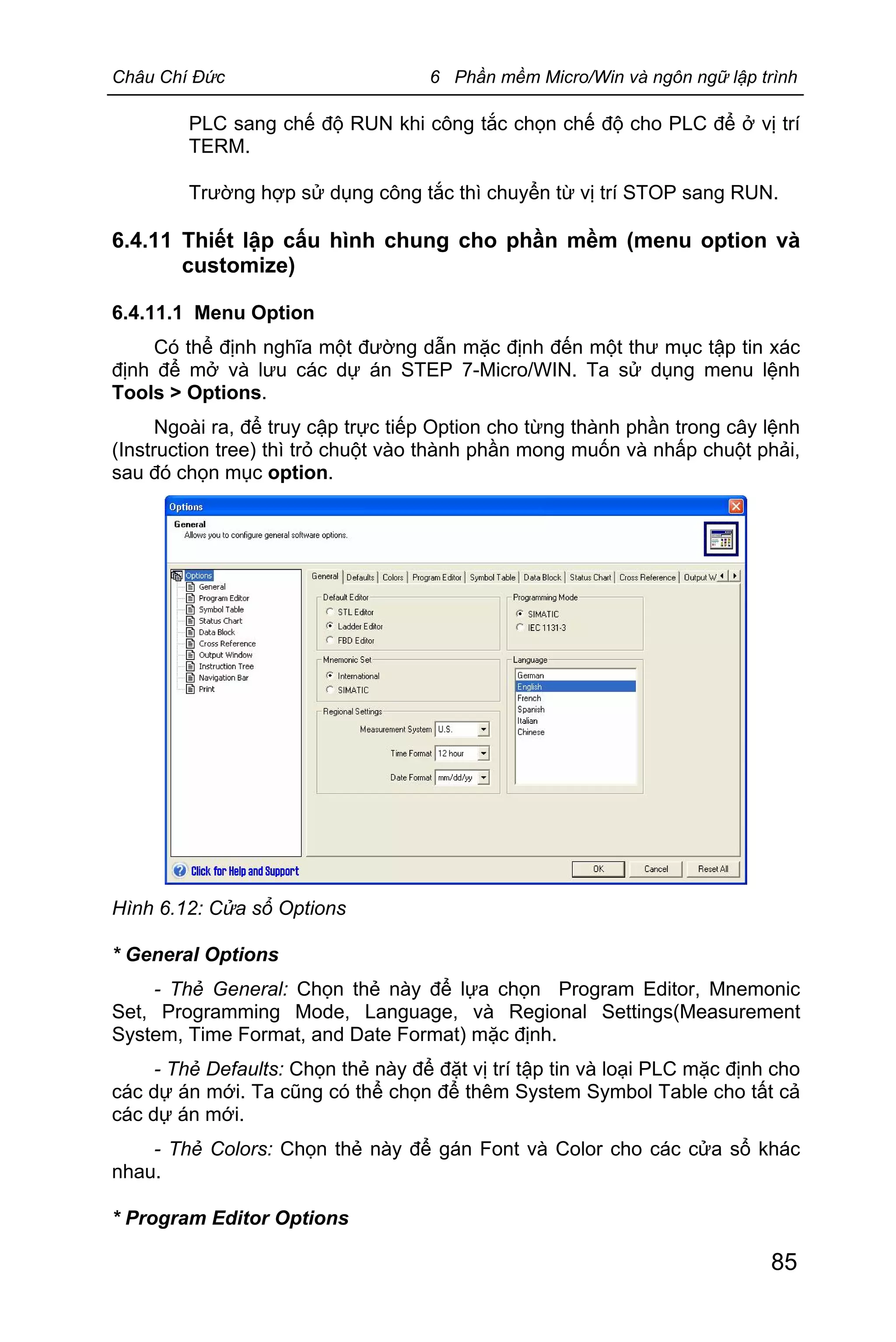 Châu Chí Đức 6 Phần mềm Micro/Win và ngôn ngữ lập trình
85
PLC sang chế độ RUN khi công tắc chọn chế độ cho PLC để ở vị trí
TERM.
Trường hợp sử dụng công tắc thì chuyển từ vị trí STOP sang RUN.
6.4.11 Thiết lập cấu hình chung cho phần mềm (menu option và
customize)
6.4.11.1 Menu Option
Có thể định nghĩa một đường dẫn mặc định đến một thư mục tập tin xác
định để mở và lưu các dự án STEP 7-Micro/WIN. Ta sử dụng menu lệnh
Tools > Options.
Ngoài ra, để truy cập trực tiếp Option cho từng thành phần trong cây lệnh
(Instruction tree) thì trỏ chuột vào thành phần mong muốn và nhấp chuột phải,
sau đó chọn mục option.
Hình 6.12: Cửa sổ Options
* General Options
- Thẻ General: Chọn thẻ này để lựa chọn Program Editor, Mnemonic
Set, Programming Mode, Language, và Regional Settings(Measurement
System, Time Format, and Date Format) mặc định.
- Thẻ Defaults: Chọn thẻ này để đặt vị trí tập tin và loại PLC mặc định cho
các dự án mới. Ta cũng có thể chọn để thêm System Symbol Table cho tất cả
các dự án mới.
- Thẻ Colors: Chọn thẻ này để gán Font và Color cho các cửa sổ khác
nhau.
* Program Editor Options
 
