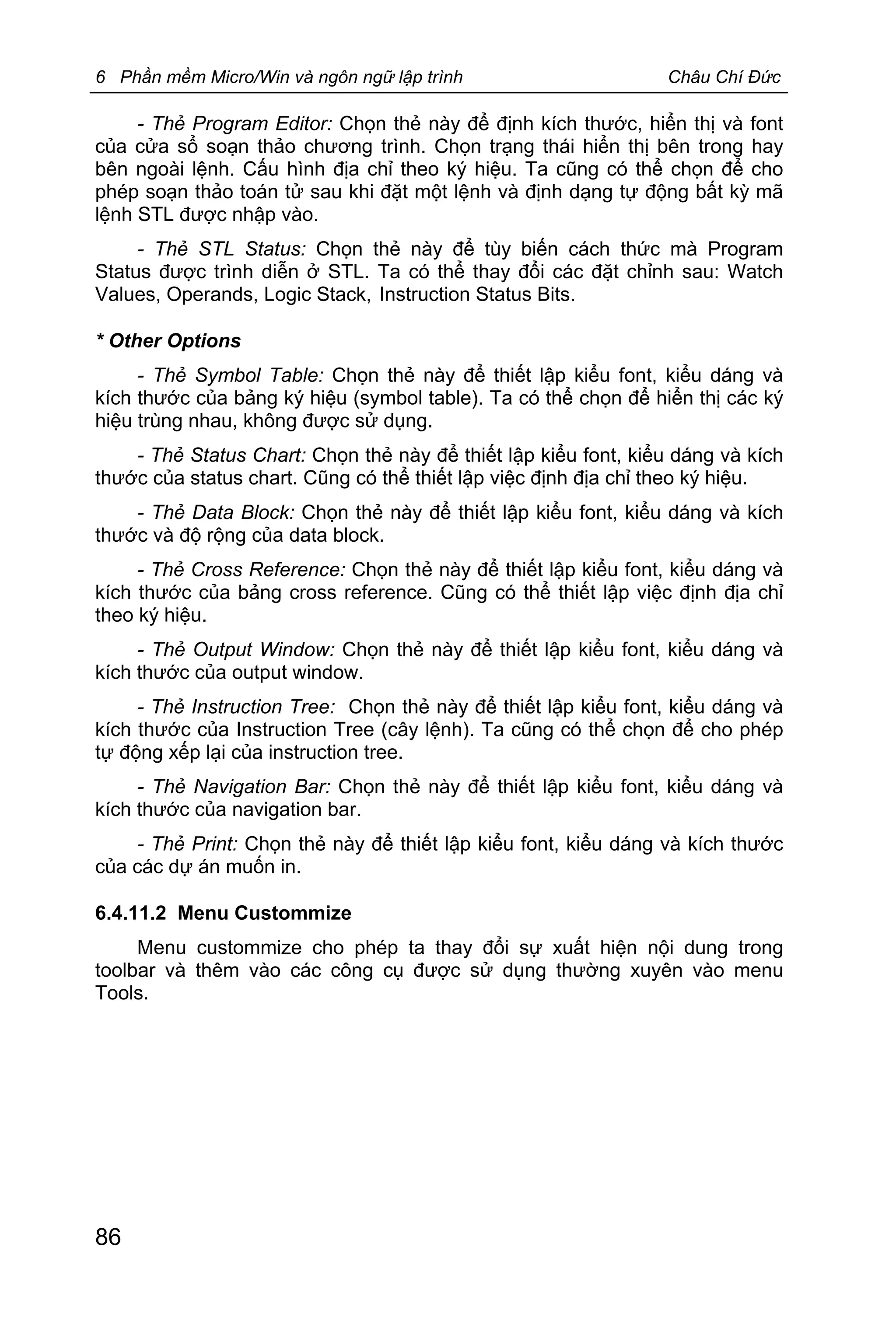 6 Phần mềm Micro/Win và ngôn ngữ lập trình Châu Chí Đức
86
- Thẻ Program Editor: Chọn thẻ này để định kích thước, hiển thị và font
của cửa sổ soạn thảo chương trình. Chọn trạng thái hiển thị bên trong hay
bên ngoài lệnh. Cấu hình địa chỉ theo ký hiệu. Ta cũng có thể chọn để cho
phép soạn thảo toán tử sau khi đặt một lệnh và định dạng tự động bất kỳ mã
lệnh STL được nhập vào.
- Thẻ STL Status: Chọn thẻ này để tùy biến cách thức mà Program
Status được trình diễn ở STL. Ta có thể thay đổi các đặt chỉnh sau: Watch
Values, Operands, Logic Stack, Instruction Status Bits.
* Other Options
- Thẻ Symbol Table: Chọn thẻ này để thiết lập kiểu font, kiểu dáng và
kích thước của bảng ký hiệu (symbol table). Ta có thể chọn để hiển thị các ký
hiệu trùng nhau, không được sử dụng.
- Thẻ Status Chart: Chọn thẻ này để thiết lập kiểu font, kiểu dáng và kích
thước của status chart. Cũng có thể thiết lập việc định địa chỉ theo ký hiệu.
- Thẻ Data Block: Chọn thẻ này để thiết lập kiểu font, kiểu dáng và kích
thước và độ rộng của data block.
- Thẻ Cross Reference: Chọn thẻ này để thiết lập kiểu font, kiểu dáng và
kích thước của bảng cross reference. Cũng có thể thiết lập việc định địa chỉ
theo ký hiệu.
- Thẻ Output Window: Chọn thẻ này để thiết lập kiểu font, kiểu dáng và
kích thước của output window.
- Thẻ Instruction Tree: Chọn thẻ này để thiết lập kiểu font, kiểu dáng và
kích thước của Instruction Tree (cây lệnh). Ta cũng có thể chọn để cho phép
tự động xếp lại của instruction tree.
- Thẻ Navigation Bar: Chọn thẻ này để thiết lập kiểu font, kiểu dáng và
kích thước của navigation bar.
- Thẻ Print: Chọn thẻ này để thiết lập kiểu font, kiểu dáng và kích thước
của các dự án muốn in.
6.4.11.2 Menu Custommize
Menu custommize cho phép ta thay đổi sự xuất hiện nội dung trong
toolbar và thêm vào các công cụ được sử dụng thường xuyên vào menu
Tools.
 