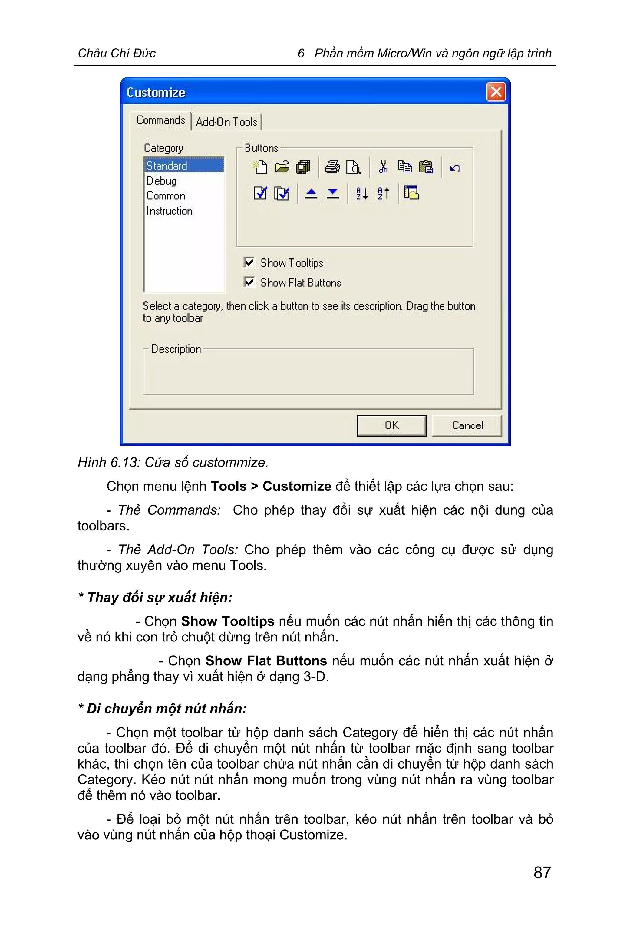 Châu Chí Đức 6 Phần mềm Micro/Win và ngôn ngữ lập trình
87
Hình 6.13: Cửa sổ custommize.
Chọn menu lệnh Tools > Customize để thiết lập các lựa chọn sau:
- Thẻ Commands: Cho phép thay đổi sự xuất hiện các nội dung của
toolbars.
- Thẻ Add-On Tools: Cho phép thêm vào các công cụ được sử dụng
thường xuyên vào menu Tools.
* Thay đổi sự xuất hiện:
- Chọn Show Tooltips nếu muốn các nút nhấn hiển thị các thông tin
về nó khi con trỏ chuột dừng trên nút nhấn.
- Chọn Show Flat Buttons nếu muốn các nút nhấn xuất hiện ở
dạng phẳng thay vì xuất hiện ở dạng 3-D.
* Di chuyển một nút nhấn:
- Chọn một toolbar từ hộp danh sách Category để hiển thị các nút nhấn
của toolbar đó. Để di chuyển một nút nhấn từ toolbar mặc định sang toolbar
khác, thì chọn tên của toolbar chứa nút nhấn cần di chuyển từ hộp danh sách
Category. Kéo nút nút nhấn mong muốn trong vùng nút nhấn ra vùng toolbar
để thêm nó vào toolbar.
- Để loại bỏ một nút nhấn trên toolbar, kéo nút nhấn trên toolbar và bỏ
vào vùng nút nhấn của hộp thoại Customize.
 