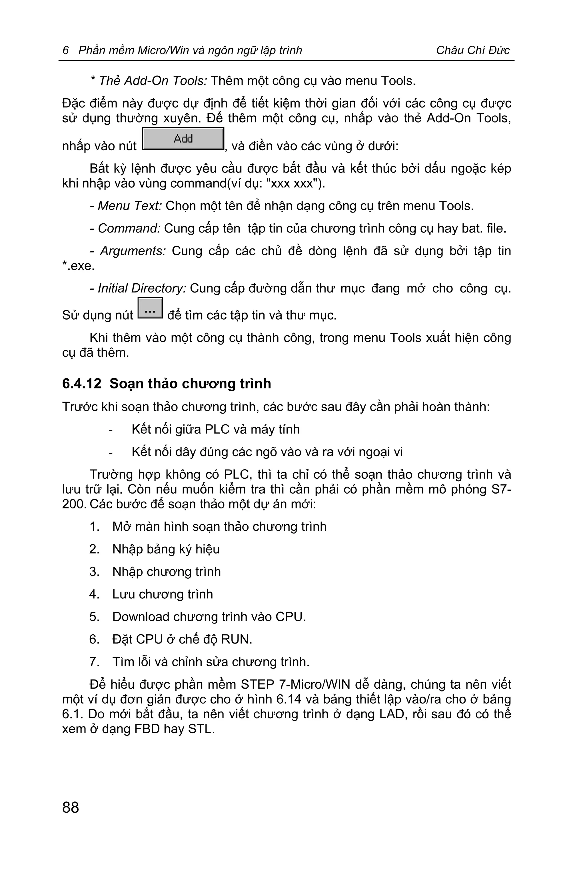 6 Phần mềm Micro/Win và ngôn ngữ lập trình Châu Chí Đức
88
* Thẻ Add-On Tools: Thêm một công cụ vào menu Tools.
Đặc điểm này được dự định để tiết kiệm thời gian đối với các công cụ được
sử dụng thường xuyên. Để thêm một công cụ, nhấp vào thẻ Add-On Tools,
nhấp vào nút , và điền vào các vùng ở dưới:
Bất kỳ lệnh được yêu cầu được bắt đầu và kết thúc bởi dấu ngoặc kép
khi nhập vào vùng command(ví dụ: "xxx xxx").
- Menu Text: Chọn một tên để nhận dạng công cụ trên menu Tools.
- Command: Cung cấp tên tập tin của chương trình công cụ hay bat. file.
- Arguments: Cung cấp các chủ đề dòng lệnh đã sử dụng bởi tập tin
*.exe.
- Initial Directory: Cung cấp đường dẫn thư mục đang mở cho công cụ.
Sử dụng nút để tìm các tập tin và thư mục.
Khi thêm vào một công cụ thành công, trong menu Tools xuất hiện công
cụ đã thêm.
6.4.12 Soạn thảo chương trình
Trước khi soạn thảo chương trình, các bước sau đây cần phải hoàn thành:
- Kết nối giữa PLC và máy tính
- Kết nối dây đúng các ngõ vào và ra với ngoại vi
Trường hợp không có PLC, thì ta chỉ có thể soạn thảo chương trình và
lưu trữ lại. Còn nếu muốn kiểm tra thì cần phải có phần mềm mô phỏng S7-
200. Các bước để soạn thảo một dự án mới:
1. Mở màn hình soạn thảo chương trình
2. Nhập bảng ký hiệu
3. Nhập chương trình
4. Lưu chương trình
5. Download chương trình vào CPU.
6. Đặt CPU ở chế độ RUN.
7. Tìm lỗi và chỉnh sửa chương trình.
Để hiểu được phần mềm STEP 7-Micro/WIN dễ dàng, chúng ta nên viết
một ví dụ đơn giản được cho ở hình 6.14 và bảng thiết lập vào/ra cho ở bảng
6.1. Do mới bắt đầu, ta nên viết chương trình ở dạng LAD, rồi sau đó có thể
xem ở dạng FBD hay STL.
 
