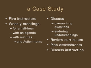 a Case Study Five instructors Weekly meetings for a half-hour with an agenda with minutes and Action Items Discuss overarching questions enduring understandings Review curriculum Plan assessments Discuss instruction 