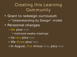 Creating this Learning Community Grant to redesign curriculum “Understanding by Design” model Personnel changes Me  plus  one instituted weekly meetings Us  two  plus  one We  three  plus  two In August,  five  minus  one , plus  one 