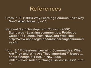 References Cross, K. P. (1998).Why Learning Communities? Why Now?  About Campus .  3 , 4-11. National Staff Development Council, (2006). Standards - Learning communities. Retrieved October 31, 2006, from NSDC.org Web site: http://www.nsdc.org/standards/learningcommunities.cfm Hord, S. "Professional Learning Communities: What Are They and Why Are They Important?"  Issues ... about Change  6.11997 1 Nov 2006 <http://www.sedl.org/change/issues/issues61.html>. 