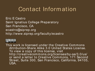 Contact Information Eric E Castro Saint Ignatius College Preparatory San Francisco, CA [email_address] http://www.siprep.org/faculty/ecastro This work is licensed under the Creative Commons Attribution-Share Alike 3.0 United States License. To view a copy of this license, visit http://creativecommons.org/licenses/by-sa/3.0/us/ or send a letter to Creative Commons, 171 Second Street, Suite 300, San Francisco, California, 94105, USA. 
