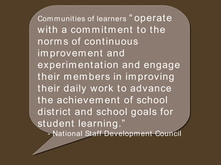 Communities of learners   “operate with a commitment to the norms of continuous improvement and experimentation and engage their members in improving their daily work to advance the achievement of school district and school goals for student learning.” - National Staff Development Council 