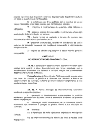 projetos específicos que despertem o interesse de preservação do patrimônio cultural,
em todas as suas formas e manifestações;
b) a revitalização das áreas públicas, com o incentivo ao uso de
espaço nas escolas e nos locais públicos para manifestações culturais;
VI - incentivar a reestruturação de conjuntos, sítios históricos e
edificações;
VII - apoiar os projetos de recuperação e reestruturação urbana com
a valorização de bens tombados em Manaus;
VIII - buscar formas de captação e geração de recursos para
manutenção e valorização do patrimônio cultural;
IX - preservar a cultura local, levando em consideração os usos e
costumes da população manauara, nas medidas de recuperação e valorização das
margens dos rios;
X - resgatar os artefatos arqueológicos e adotar medidas para sua
conservação;
CAPÍTULO IV
DO DESENVOLVIMENTO ECONÔMICO LOCAL
Art. 15. A estratégia do desenvolvimento econômico local tem como
objetivo geral garantir o pleno desenvolvimento das forças produtivas, com o
aproveitamento sustentável dos recursos e utilização integral das potencialidades
disponíveis no Município de Manaus.
Parágrafo único. A Administração Pública conduzirá as suas ações
com base no conjunto de princípios e diretrizes que norteiam a Política de
Desenvolvimento do Município, na forma que dispõe esta Lei Complementar e suas
regulamentações específicas.
Art. 16. A Política Municipal de Desenvolvimento Econômico
obedecerá às seguintes diretrizes:
I - promoção do desenvolvimento auto-sustentável do Município
de Manaus, garantindo-se o equilíbrio urbano e ambiental e a melhoria da qualidade
de vida da população;
II - formulação, junto à sociedade civil, de um conjunto de políticas
econômicas que dinamizem a geração do produto interno e sua circulação no
Município;
III - incentivo:
a ) à implantação de micro e pequenas empresas no Município de
Manaus;
b ) ao empreendedorismo para melhoria da renda e inclusão social
da população;
 