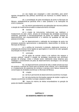 c ) aos órgãos que congregam o setor secundário, para serem
agentes divulgadores das políticas econômicas de incentivos no âmbito federal e
estadual;
d ) à consolidação de polos tecnológicos de ponta no Município de
Manaus, estabelecendo-se parcerias entre o setor produtivo e as instituições de
ensino e pesquisa;
e ) do máximo aproveitamento nas aplicações dos recursos públicos
e atração de investimentos privados no desenvolvimento municipal.
IV - fomento:
a ) à criação de instrumentos institucionais que viabilizem o
fortalecimento do setor urbano, através da formalização das atividades econômicas
existentes, garantindo a manutenção/geração de postos de trabalho atrelada ao
desenvolvimento dos empreendimentos e a melhoria de qualidade de vida das
pessoas envolvidas;
b ) ao desenvolvimento e aplicação de tecnologias de ponta nos
processos produtivos, gerenciamento e planejamento, desenvolvidos no âmbito do
Município de Manaus;
c ) a política de incremento à produção, objetivando incentivar a
ampliação dos diversos ramos ligados ao agronegócio e o aumento do valor agregado
da produção oriunda do meio rural.
V - promoção:
a ) de ações de controle urbano e de melhoria dos espaços e
serviços públicos, visando à atração de atividades econômicas que promovam
geração de emprego, renda e inclusão social, viabilizando áreas propícias para
instalação e funcionamento de polos de desenvolvimento tecnológico e de serviços
especializados;
b ) do desenvolvimento comercial de toda a cidade através de eixos
de comércio e serviços do Centro para as demais zonas urbanas, com a identificação
e o fortalecimento de subcentros de comércio e serviços como fatores indutores da
concentração de atividades econômicas no Município de Manaus;
VI - criação:
a ) de fórum permanente de desenvolvimento econômico municipal;
b ) de instrumentos de informações capazes de ampliar e agilizar as
relações econômicas no âmbito municipal, estadual e federal.
VII - busca do máximo de efeitos encandeadores na geração de
postos de trabalho à população.
CAPÍTULO V
DO DESENVOLVIMENTO DO TURISMO
 