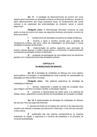 Art. 17. A estratégia de desenvolvimento do turismo tem como
objetivo geral incrementar as atividades turísticas no Município de Manaus, através do
pleno desenvolvimento das forças produtivas locais, do fortalecimento das raízes
culturais e da exploração das potencialidades do ambiente natural e cultural
disponíveis.
Parágrafo único. A Administração Municipal conduzirá as suas
ações na área do turismo com base nas seguintes diretrizes, priorizando o turismo de
base comunitária:
I - fortalecimento da identidade amazônica da cidade de Manaus;
II - fomento e apoio à iniciativa privada para a dotação de
infraestrutura turística, tais como, meios de hospedagem, de alimentação e outras
atividades comerciais do Município;
III - implementação de política específica para promoção do
turismo, visando alcançar, a médio e longo prazos, o incremento e o desenvolvimento
consistentes da atividade turística no Município;
IV - ampliação da participação da comunidade local nos benefícios
gerados com o desenvolvimento das atividades turísticas.
CAPÍTULO VI
DA MOBILIDADE EM MANAUS
Art. 18. A estratégia de mobilidade em Manaus tem como objetivo
geral qualificar a circulação e a acessibilidade de modo a atender às necessidades da
população em todo território municipal.
Parágrafo único. São objetivos específicos da estratégia de
mobilidade em Manaus:
I - otimizar, implementar e ampliar as redes de circulação viária
para integrar o território municipal e facilitar a articulação regional;
II - promover a reestruturação da malha viária e os sistemas de
tráfego urbano, capacitando-os para atender às necessidades de circulação na cidade.
Art. 19. A implementação da estratégia de mobilidade em Manaus
dar-se-á por meio das seguintes diretrizes:
I - garantia da fluidez da circulação dos veículos e da segurança dos
usuários nas rodovias e estradas que estruturam o Município, e nas vias que articulam
a área urbana;
II - qualificação das vias urbanas considerando-se os impactos
ambientais na cidade, a segurança e o conforto dos pedestres e os princípios de
universal acessibilidade;
 