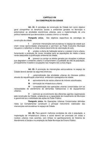 CAPÍTULO VIII
DA CONSTRUÇÃO DA CIDADE
Art. 24. A estratégia de construção da Cidade tem como objetivo
geral compartilhar os benefícios sociais e ambientais gerados no Município e
potencializar as atividades econômicas urbanas, para a implementação de uma
política habitacional que democratize o acesso a terra e a moradia.
Parágrafo único. São objetivos específicos da estratégia de
construção da cidade:
I - promover intervenções estruturadoras no espaço da cidade que
criem novas oportunidades empresariais e permitam ao Poder Executivo Municipal
recuperar e redistribuir a renda urbana decorrente da valorização do solo;
II - ampliar a oferta de habitação social e o acesso à terra urbana,
fomentando a produção de novas moradias para as populações de média e baixa
renda adequadas à qualificação ambiental da cidade;
III - prevenir ou corrigir os efeitos gerados por situações e práticas
que degradam o ambiente urbano e comprometem a qualidade de vida da população,
principalmente invasões e ocupações nas margens dos cursos d’água.
Art. 25. A promoção de intervenções estruturadoras no espaço da
Cidade deverá atender às seguintes diretrizes:
I - potencialização das atividades urbanas de interesse público
através da requalificação urbanística, ambiental e paisagística da cidade;
II - aproveitamento de vazios urbanos de imóveis subutilizados;
III - otimização da infraestrutura urbana;
IV - compatibilização das operações urbanas consorciadas com as
necessidades de atendimento de demandas habitacionais e de equipamentos
urbanos;
V - estímulo ao envolvimento dos diferentes agentes responsáveis
pela construção da Cidade, ampliando-se a capacidade de investimento do Município
e garantindo-se a visibilidade das ações do Poder Público.
Parágrafo único. As Operações Urbanas Consorciadas definidas
nesta Lei Complementar constituem o principal instrumento viabilizador das
intervenções estruturadoras no espaço da Cidade.
Art. 26. Para garantir melhores condições de vida à população, a
implantação de infraestrutura urbana e social deverá ser priorizada em áreas e
núcleos urbanos mais carentes, com ênfase no aperfeiçoamento do Sistema de
Atendimento à Saúde e na ampliação da Rede Municipal de Ensino Público.
 