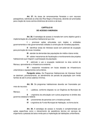 Art. 27. As áreas de remanescentes florestais e com recursos
paisagísticos, sobretudo as orlas dos Rios Negro e Amazonas, deverão ser priorizadas
para criação de novos centros dinâmicos de turismo e de lazer.
CAPÍTULO IX
DO ACESSO À MORADIA
Art. 28. A estratégia de acesso à moradia tem como objetivo geral a
implementação de uma política habitacional que vise:
I – promover ações articuladas com órgãos e entidades
governamentais e não governamentais voltados à construção de moradias populares;
II - identificar áreas de interesse social com potencial de ocupação
para promoção de novas moradias;
III - atender às demandas das populações de média e baixa renda;
IV - adotar mecanismos de fiscalização e monitoramento dos projetos
habitacionais que integrem a participação da população;
V - estimular o uso e ocupação residencial na área central de
Manaus, aproveitando a infraestrutura existente;
VI – reassentar moradores em locais dotados de infraestrutura
urbanísticas e equipamentos comunitários.
Parágrafo único. Os Programas Habitacionais de Interesse Social
se destinam, prioritariamente, ao atendimento de parcela da população com renda
familiar de até 5 (cinco) salários mínimos.
Art. 29. Os programas habitacionais deverão ser financiados por
meio de recursos:
I - públicos, conforme disposto na Lei Orgânica do Município de
Manaus;
II - originários da articulação com outros programas no âmbito dos
governos estadual e federal;
III - provenientes de parcerias com a iniciativa privada;
IV - originários do Fundo Municipal de Habitação, na forma da lei.
Art. 30. A estratégia de acesso à moradia é complementada por
ações específicas como o oferecimento de assistência técnica em serviços de
engenharia a pessoas de baixa renda para a implantação de habitações unifamiliares.
 