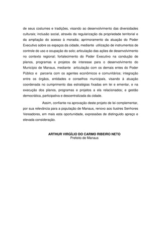 de seus costumes e tradições, visando ao desenvolvimento das diversidades
culturais; inclusão social, através da regularização da propriedade territorial e
da ampliação do acesso à moradia; aprimoramento da atuação do Poder
Executivo sobre os espaços da cidade, mediante utilização de instrumentos de
controle do uso e ocupação do solo; articulação das ações de desenvolvimento
no contexto regional; fortalecimento do Poder Executivo na condução de
planos, programas e projetos de interesse para o desenvolvimento do
Município de Manaus, mediante articulação com os demais entes do Poder
Público e parceria com os agentes econômicos e comunitários; integração
entre os órgãos, entidades e conselhos municipais, visando à atuação
coordenada no cumprimento das estratégias fixadas em lei e ementar, e na
execução dos planos, programas e projetos a ela relacionados; e gestão
democrática, participativa e descentralizada da cidade.
Assim, confiante na aprovação deste projeto de lei complementar,
por sua relevância para a população de Manaus, renovo aos ilustres Senhores
Vereadores, em mais esta oportunidade, expressões de distinguido apreço e
elevada consideração.
ARTHUR VIRGÍLIO DO CARMO RIBEIRO NETO
Prefeito de Manaus
 