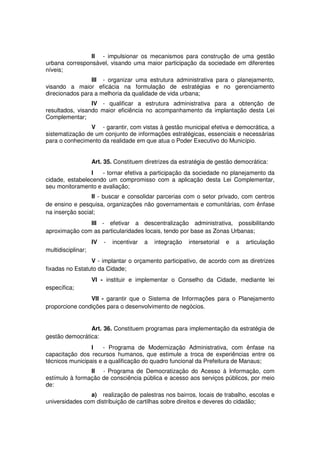 II - impulsionar os mecanismos para construção de uma gestão
urbana corresponsável, visando uma maior participação da sociedade em diferentes
níveis;
III - organizar uma estrutura administrativa para o planejamento,
visando a maior eficácia na formulação de estratégias e no gerenciamento
direcionados para a melhoria da qualidade de vida urbana;
IV - qualificar a estrutura administrativa para a obtenção de
resultados, visando maior eficiência no acompanhamento da implantação desta Lei
Complementar;
V - garantir, com vistas à gestão municipal efetiva e democrática, a
sistematização de um conjunto de informações estratégicas, essenciais e necessárias
para o conhecimento da realidade em que atua o Poder Executivo do Município.
Art. 35. Constituem diretrizes da estratégia de gestão democrática:
I - tornar efetiva a participação da sociedade no planejamento da
cidade, estabelecendo um compromisso com a aplicação desta Lei Complementar,
seu monitoramento e avaliação;
II - buscar e consolidar parcerias com o setor privado, com centros
de ensino e pesquisa, organizações não governamentais e comunitárias, com ênfase
na inserção social;
III - efetivar a descentralização administrativa, possibilitando
aproximação com as particularidades locais, tendo por base as Zonas Urbanas;
IV - incentivar a integração intersetorial e a articulação
multidisciplinar;
V - implantar o orçamento participativo, de acordo com as diretrizes
fixadas no Estatuto da Cidade;
VI - instituir e implementar o Conselho da Cidade, mediante lei
específica;
VII - garantir que o Sistema de Informações para o Planejamento
proporcione condições para o desenvolvimento de negócios.
Art. 36. Constituem programas para implementação da estratégia de
gestão democrática:
I - Programa de Modernização Administrativa, com ênfase na
capacitação dos recursos humanos, que estimule a troca de experiências entre os
técnicos municipais e a qualificação do quadro funcional da Prefeitura de Manaus;
II - Programa de Democratização do Acesso à Informação, com
estímulo à formação de consciência pública e acesso aos serviços públicos, por meio
de:
a) realização de palestras nos bairros, locais de trabalho, escolas e
universidades com distribuição de cartilhas sobre direitos e deveres do cidadão;
 