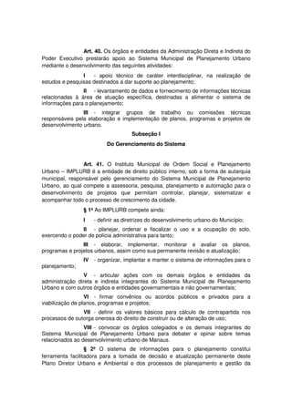 Art. 40. Os órgãos e entidades da Administração Direta e Indireta do
Poder Executivo prestarão apoio ao Sistema Municipal de Planejamento Urbano
mediante o desenvolvimento das seguintes atividades:
I - apoio técnico de caráter interdisciplinar, na realização de
estudos e pesquisas destinados a dar suporte ao planejamento;
II - levantamento de dados e fornecimento de informações técnicas
relacionadas à área de atuação específica, destinadas a alimentar o sistema de
informações para o planejamento;
III - integrar grupos de trabalho ou comissões técnicas
responsáveis pela elaboração e implementação de planos, programas e projetos de
desenvolvimento urbano.
Subseção I
Do Gerenciamento do Sistema
Art. 41. O Instituto Municipal de Ordem Social e Planejamento
Urbano – IMPLURB é a entidade de direito público interno, sob a forma de autarquia
municipal, responsável pelo gerenciamento do Sistema Municipal de Planejamento
Urbano, ao qual compete a assessoria, pesquisa, planejamento e automação para o
desenvolvimento de projetos que permitam controlar, planejar, sistematizar e
acompanhar todo o processo de crescimento da cidade.
§ 1º Ao IMPLURB compete ainda:
I - definir as diretrizes do desenvolvimento urbano do Município;
II - planejar, ordenar e fiscalizar o uso e a ocupação do solo,
exercendo o poder de polícia administrativa para tanto;
III - elaborar, implementar, monitorar e avaliar os planos,
programas e projetos urbanos, assim como sua permanente revisão e atualização;
IV - organizar, implantar e manter o sistema de informações para o
planejamento;
V - articular ações com os demais órgãos e entidades da
administração direta e indireta integrantes do Sistema Municipal de Planejamento
Urbano e com outros órgãos e entidades governamentais e não governamentais;
VI - firmar convênios ou acordos públicos e privados para a
viabilização de planos, programas e projetos;
VII - definir os valores básicos para cálculo de contrapartida nos
processos de outorga onerosa do direito de construir ou de alteração de uso;
VIII - convocar os órgãos colegiados e os demais integrantes do
Sistema Municipal de Planejamento Urbano para debater e opinar sobre temas
relacionados ao desenvolvimento urbano de Manaus.
§ 2º O sistema de informações para o planejamento constitui
ferramenta facilitadora para a tomada de decisão e atualização permanente deste
Plano Diretor Urbano e Ambiental e dos processos de planejamento e gestão da
 
