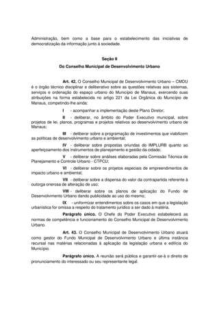 Administração, bem como a base para o estabelecimento das iniciativas de
democratização da informação junto à sociedade.
Seção II
Do Conselho Municipal de Desenvolvimento Urbano
Art. 42. O Conselho Municipal de Desenvolvimento Urbano – CMDU
é o órgão técnico disciplinar e deliberativo sobre as questões relativas aos sistemas,
serviços e ordenação do espaço urbano do Município de Manaus, exercendo suas
atribuições na forma estabelecida no artigo 221 da Lei Orgânica do Município de
Manaus, competindo-lhe ainda:
I - acompanhar a implementação deste Plano Diretor;
II - deliberar, no âmbito do Poder Executivo municipal, sobre
projetos de lei, planos, programas e projetos relativos ao desenvolvimento urbano de
Manaus;
III - deliberar sobre a programação de investimentos que viabilizem
as políticas de desenvolvimento urbano e ambiental;
IV - deliberar sobre propostas oriundas do IMPLURB quanto ao
aperfeiçoamento dos instrumentos de planejamento e gestão da cidade;
V - deliberar sobre análises elaboradas pela Comissão Técnica de
Planejamento e Controle Urbano - CTPCU;
VI - deliberar sobre os projetos especiais de empreendimentos de
impacto urbano e ambiental;
VII - deliberar sobre a dispensa do valor da contrapartida referente à
outorga onerosa de alteração de uso;
VIII - deliberar sobre os planos de aplicação do Fundo de
Desenvolvimento Urbano dando publicidade ao uso do mesmo;
IX - uniformizar entendimentos sobre os casos em que a legislação
urbanística for omissa a respeito do tratamento jurídico a ser dado à matéria.
Parágrafo único. O Chefe do Poder Executivo estabelecerá as
normas de competência e funcionamento do Conselho Municipal de Desenvolvimento
Urbano.
Art. 43. O Conselho Municipal de Desenvolvimento Urbano atuará
como gestor do Fundo Municipal de Desenvolvimento Urbano e última instância
recursal nas matérias relacionadas à aplicação da legislação urbana e edilícia do
Município.
Parágrafo único. A reunião será pública e garantir-se-á o direito de
pronunciamento do interessado ou seu representante legal.
 