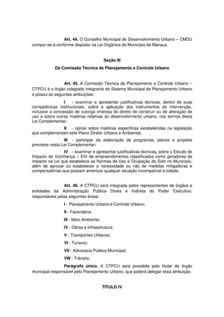 Art. 44. O Conselho Municipal de Desenvolvimento Urbano – CMDU
compor-se-á conforme disposto na Lei Orgânica do Município de Manaus.
Seção III
Da Comissão Técnica de Planejamento e Controle Urbano
Art. 45. A Comissão Técnica de Planejamento e Controle Urbano –
CTPCU é o órgão colegiado integrante do Sistema Municipal de Planejamento Urbano
e possui as seguintes atribuições:
I - examinar e apresentar justificativas técnicas, dentro de suas
competências institucionais, sobre a aplicação dos instrumentos de intervenção,
inclusive a concessão de outorga onerosa do direito de construir ou de alteração de
uso e sobre outras matérias relativas ao desenvolvimento urbano, nos termos desta
Lei Complementar;
II - opinar sobre matérias específicas estabelecidas na legislação
que complementam este Plano Diretor Urbano e Ambiental;
III - participar da elaboração de programas, planos e projetos
previstos nesta Lei Complementar;
IV - examinar e apresentar justificativas técnicas, sobre o Estudo de
Impacto de Vizinhança – EIV de empreendimentos classificados como geradores de
impacto na Lei que estabelece as Normas de Uso e Ocupação do Solo no Município,
além de aprovar ou estabelecer a necessidade ou não de medidas mitigadoras e
compensatórias que possam amenizar qualquer situação incompatível à cidade.
Art. 46. A CTPCU será integrada pelos representantes de órgãos e
entidades da Administração Pública Direta e Indireta do Poder Executivo,
responsáveis pelas seguintes áreas:
I - Planejamento Urbano e Controle Urbano;
II - Fazendária;
III - Meio Ambiente;
IV - Obras e Infraestrutura;
V - Transportes Urbanos;
VI - Turismo;
VII - Advocacia Pública Municipal;
VIII - Trânsito.
Parágrafo único. A CTPCU será presidida pelo titular do órgão
municipal responsável pelo Planejamento Urbano, que poderá delegar essa atribuição.
TÍTULO IV
 