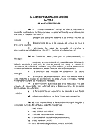 DA MACROESTRUTURAÇÃO DO MUNICÍPIO
CAPÍTULO I
DO MACROZONEAMENTO
Art. 47. O Macrozoneamento do Município de Manaus visa garantir a
ocupação equilibrada do território municipal e o desenvolvimento não predatório das
atividades, adotando como diretrizes:
I - proteção das paisagens notáveis e os recursos naturais do
território;
II - direcionamento do uso e da ocupação do território de modo a
preservar a natureza;
III - otimização das redes de circulação intramunicipal e
intermunicipal, permitindo integrar o território e facilitar a articulação regional.
Art. 48. Constituem pressupostos para o Macrozoneamento do
Município:
I - a restrição à ocupação nas áreas das unidades de conservação
federais, estaduais e municipais de proteção integral, nas áreas de preservação
permanente, particularmente nas faixas marginais aos rios e igarapés e nas encostas,
conforme estabelecido na legislação federal, estadual e municipal específica;
II - a ampliação das unidades de conservação de âmbito
municipal;
III - a inibição da expansão da malha urbana nas direções norte e
leste, mediante a indução do adensamento na área urbana consolidada, visando
melhor aproveitamento da infraestrutura instalada;
IV - o aproveitamento sustentável das áreas localizadas fora das
unidades de conservação, com potencial para o desenvolvimento de atividades
agroflorestais e de ecoturismo;
V - o favorecimento ao escoamento da produção e aos fluxos
produtivos;
VI - o incremento do transporte fluvial de cargas e passageiros.
Art. 49. Para fins de gestão e planejamento municipal, integram o
território do Município de Manaus as seguintes macroáreas:
I - área urbana;
II - área de expansão urbana;
III - unidades de conservação, localizadas:
a) na área urbana e na área de expansão urbana;
b) fora do perímetro urbano;
IV – áreas de interesse agroflorestal, mineral e turístico.
 
