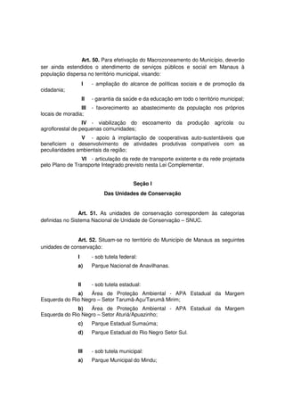 Art. 50. Para efetivação do Macrozoneamento do Município, deverão
ser ainda estendidos o atendimento de serviços públicos e social em Manaus à
população dispersa no território municipal, visando:
I - ampliação do alcance de políticas sociais e de promoção da
cidadania;
II - garantia da saúde e da educação em todo o território municipal;
III - favorecimento ao abastecimento da população nos próprios
locais de moradia;
IV - viabilização do escoamento da produção agrícola ou
agroflorestal de pequenas comunidades;
V - apoio à implantação de cooperativas auto-sustentáveis que
beneficiem o desenvolvimento de atividades produtivas compatíveis com as
peculiaridades ambientais da região;
VI - articulação da rede de transporte existente e da rede projetada
pelo Plano de Transporte Integrado previsto nesta Lei Complementar.
Seção I
Das Unidades de Conservação
Art. 51. As unidades de conservação correspondem às categorias
definidas no Sistema Nacional de Unidade de Conservação – SNUC.
Art. 52. Situam-se no território do Município de Manaus as seguintes
unidades de conservação:
I - sob tutela federal:
a) Parque Nacional de Anavilhanas.
II - sob tutela estadual:
a) Área de Proteção Ambiental - APA Estadual da Margem
Esquerda do Rio Negro – Setor Tarumã-Açu/Tarumã Mirim;
b) Área de Proteção Ambiental - APA Estadual da Margem
Esquerda do Rio Negro – Setor Aturiá/Apuazinho;
c) Parque Estadual Sumaúma;
d) Parque Estadual do Rio Negro Setor Sul.
III - sob tutela municipal:
a) Parque Municipal do Mindu;
 
