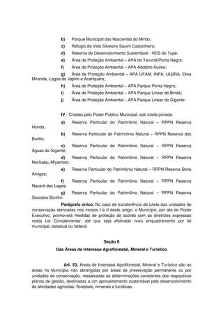 b) Parque Municipal das Nascentes do Mindu;
c) Refúgio de Vida Silvestre Sauim Castanheira;
d) Reserva de Desenvolvimento Sustentável - RDS do Tupé;
e) Área de Proteção Ambiental – APA do Tarumã/Ponta Negra;
f) Área de Proteção Ambiental – APA Adolpho Ducke;
g) Área de Proteção Ambiental – APA UFAM, INPA, ULBRA, Elisa
Miranda, Lagoa do Japiim e Acariquara;
h) Área de Proteção Ambiental – APA Parque Ponta Negra;
i) Área de Proteção Ambiental – APA Parque Linear do Bindá;
j) Área de Proteção Ambiental – APA Parque Linear do Gigante.
IV - Criadas pelo Poder Público Municipal, sob tutela privada:
a) Reserva Particular do Patrimônio Natural – RPPN Reserva
Honda;
b) Reserva Particular do Patrimônio Natural – RPPN Reserva dos
Buritis;
c) Reserva Particular do Patrimônio Natural – RPPN Reserva
Águas do Gigante;
d) Reserva Particular do Patrimônio Natural – RPPN Reserva
Norikatsu Miyamoto;
e) Reserva Particular do Patrimônio Natural – RPPN Reserva Bons
Amigos;
f) Reserva Particular do Patrimônio Natural – RPPN Reserva
Nazaré das Lages;
g) Reserva Particular do Patrimônio Natural – RPPN Reserva
Sócrates Bonfim.
Parágrafo único. No caso de transferência da tutela das unidades de
conservação elencadas nos incisos I e II deste artigo, o Município, por ato do Poder
Executivo, promoverá medidas de proteção de acordo com as diretrizes expressas
nesta Lei Complementar, até que seja efetivado novo enquadramento por lei
municipal, estadual ou federal.
Seção II
Das Áreas de Interesse Agroflorestal, Mineral e Turístico
Art. 53. Áreas de Interesse Agroflorestal, Mineral e Turístico são as
áreas no Município não abrangidas por áreas de preservação permanente ou por
unidades de conservação, ressalvadas as determinações constantes dos respectivos
planos de gestão, destinadas a um aproveitamento sustentável pelo desenvolvimento
de atividades agrícolas, florestais, minerais e turísticas.
 