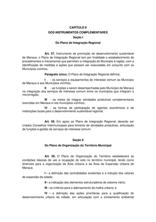 CAPÍTULO II
DOS INSTRUMENTOS COMPLEMENTARES
Seção I
Do Plano de Integração Regional
Art. 57. Instrumento de promoção do desenvolvimento sustentável
de Manaus, o Plano de Integração Regional tem por finalidade o estabelecimento de
procedimentos e mecanismos que permitam a integração do Município à região, com a
identificação de medidas e ações que possam ser executadas em conjunto com os
Municípios vizinhos.
Parágrafo único. O Plano de Integração Regional definirá:
I - os serviços e equipamentos de interesse comum ao Município
de Manaus e aos Municípios vizinhos;
II - as funções a serem desempenhadas pelo Município de Manaus
na integração dos serviços de interesse comum entre os municípios que integram a
microrregião;
III - os meios de integrar atividades produtivas complementares
exercidas em Manaus e nos municípios vizinhos;
IV - as formas de participação de agentes econômicos e de
instituições locais para o desenvolvimento sustentável regional.
Art. 58. Em apoio ao Plano de Integração Regional, deverão ser
criados Conselhos Intermunicipais para fomento de atividades produtivas, articulação
de funções e gestão de serviços de interesse comum.
Seção II
Do Plano de Organização do Território Municipal
Art. 59. O Plano de Organização do Território estabelecerá as
condições básicas de uso e ocupação do solo no território municipal, tendo como
diretrizes para a organização da Área Urbana e da Área de Expansão Urbana de
Manaus:
I - a definição das centralidades existentes e a indução dos vetores
de expansão da cidade;
II - a indicação dos elementos estruturadores do sistema viário;
III - os critérios para o adensamento da malha urbana; e
IV - a definição das ações prioritárias para a qualificação do
desenvolvimento urbano da cidade, em articulação com o zoneamento ambiental
 