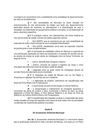 municipal e em consonância com o estabelecido como estratégias de desenvolvimento
por esta Lei Complementar.
§ 1° São centralidades do Município as áreas situadas em
entroncamentos de vias estruturantes da cidade, que terão seu desenvolvimento
estimulado através de incentivos ao adensamento e à diversificação de usos e
atividades, da implantação de equipamentos públicos e privados, ou da elaboração de
plano urbanístico específico.
§ 2° A ocupação urbana, com adensamento nas faixas lindeiras às
vias estruturantes da cidade, orientar-se-á pelos seguintes vetores:
I - SUL-NORTE: que se caracteriza por ser uma possibilidade de
expansão da malha urbana através de uso e ocupação diversificados;
II - SUL-LESTE: estabelecido como vetor de expansão industrial
de grande porte e usos complementares.
§ 3°A otimização da mobilidade urbana em Manaus e a garantia de
uma distribuição equilibrada da oferta de transportes e circulação de veículos dar-se-
ão através da criação de anéis viários de interligação entre as Zonas Territoriais, da
seguinte forma:
I - interno, atendido pelo transporte massivo;
II - externo, servindo de suporte à logística de carga e como
articulador dos diferentes eixos de entrada e saída da cidade;
III - integração entre os anéis viários de interligação através de
corredor Norte-Sul alternativo ao já consolidado.
§ 4° A integração da cidade de Manaus com os rios Negro e
Amazonas e o Igarapé Tarumã-Açu dar-se-á mediante:
I - a elaboração de projetos urbanísticos de requalificação das
áreas da Ponta Negra e do Puraquequara;
II - a reconversão do porto fluvial situado no Centro Histórico;
III - a reorganização e ordenamento do transporte aquaviário e
incremento da oferta de turismo e lazer, envolvendo a Marina do Davi, as áreas
adjacentes à Ponte Rio Negro, a Feira Manaus Moderna e as áreas do Porto da
Siderama, da Colônia Antônio Aleixo e do Puraquequara.
§ 5°A requalificação das calçadas e praças e a exploração das áreas
verdes situadas ao longo dos igarapés como áreas de lazer estão entre as prioridades
na definição de investimentos públicos e privados.
Seção III
Do Zoneamento Ambiental Municipal
Art. 60. O Zoneamento Ambiental Municipal é o instrumento básico
para a qualificação ambiental em todo o território de Manaus, com base em um Plano
 