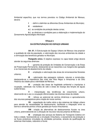Ambiental específico, que nos termos previstos no Código Ambiental de Manaus,
deverá:
I - definir e delimitar as diferentes Zonas Ambientais do Município;
II - estabelecer:
a ) as condições de proteção destas zonas;
b ) as diretrizes e condições para a elaboração e implementação do
Zoneamento Agroecológico Municipal.
TÍTULO V
DA ESTRUTURAÇÃO DO ESPAÇO URBANO
Art. 61. A Estruturação do Espaço Urbano de Manaus visa propiciar
a qualidade de vida da população, a valorização dos recursos ambientais da cidade e
a otimização dos benefícios gerados no Município.
Parágrafo único. O objetivo expresso no caput deste artigo deverá
atender às seguintes diretrizes:
I - garantia da proteção de Unidades de Conservação e de Áreas
de Preservação Permanente, destacando-se as nascentes e as margens dos igarapés
e os mananciais de abastecimento da cidade;
II - ampliação e valorização das áreas de remanescentes florestais
urbanos;
III - valorização das paisagens notáveis, naturais e construídas,
destacando-se a importância das orlas dos Rios Negro e Amazonas e do Sítio
Histórico da cidade para a identidade de Manaus;
IV - proteção das áreas de fragilidade ambiental e impróprias à
ocupação, sobretudo nos fundos de vale e áreas de recarga dos lençóis de águas
subterrâneas;
V - interpretação das tendências de crescimento urbano,
observando-se o uso e a ocupação diferenciados nas diversas áreas da cidade;
VI - reforço ao potencial de centros dinâmicos e aproveitamento
dos recursos paisagísticos para criação de novos centros;
VII - capacitação da malha viária e dos sistemas de tráfego urbano
para atender às necessidades de deslocamento, facilitando a integração entre os
bairros e aliviando pontos críticos gerados por fluxos intraurbanos;
VIII - criação de alternativas de deslocamentos fluviais na área
urbana, potencializando-se a utilização de recursos naturais próprios de Manaus;
IX - ampliação dos serviços do Sistema de Transporte Coletivo em
toda a cidade, favorecendo-se a circulação intraurbana, o escoamento da produção e
os fluxos produtivos vinculados às atividades portuárias, através da qualificação de
sistemas intermodais, rodoviário e fluvial.
 