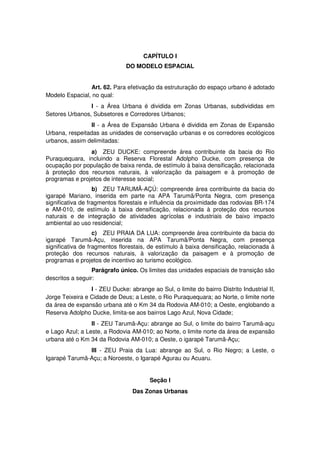 CAPÍTULO I
DO MODELO ESPACIAL
Art. 62. Para efetivação da estruturação do espaço urbano é adotado
Modelo Espacial, no qual:
I - a Área Urbana é dividida em Zonas Urbanas, subdivididas em
Setores Urbanos, Subsetores e Corredores Urbanos;
II - a Área de Expansão Urbana é dividida em Zonas de Expansão
Urbana, respeitadas as unidades de conservação urbanas e os corredores ecológicos
urbanos, assim delimitadas:
a) ZEU DUCKE: compreende área contribuinte da bacia do Rio
Puraquequara, incluindo a Reserva Florestal Adolpho Ducke, com presença de
ocupação por população de baixa renda, de estímulo à baixa densificação, relacionada
à proteção dos recursos naturais, à valorização da paisagem e à promoção de
programas e projetos de interesse social;
b) ZEU TARUMÃ-AÇÚ: compreende área contribuinte da bacia do
igarapé Mariano, inserida em parte na APA Tarumã/Ponta Negra, com presença
significativa de fragmentos florestais e influência da proximidade das rodovias BR-174
e AM-010, de estímulo à baixa densificação, relacionada à proteção dos recursos
naturais e de integração de atividades agrícolas e industriais de baixo impacto
ambiental ao uso residencial;
c) ZEU PRAIA DA LUA: compreende área contribuinte da bacia do
igarapé Tarumã-Açu, inserida na APA Tarumã/Ponta Negra, com presença
significativa de fragmentos florestais, de estímulo à baixa densificação, relacionada à
proteção dos recursos naturais, à valorização da paisagem e à promoção de
programas e projetos de incentivo ao turismo ecológico.
Parágrafo único. Os limites das unidades espaciais de transição são
descritos a seguir:
I - ZEU Ducke: abrange ao Sul, o limite do bairro Distrito Industrial II,
Jorge Teixeira e Cidade de Deus; a Leste, o Rio Puraquequara; ao Norte, o limite norte
da área de expansão urbana até o Km 34 da Rodovia AM-010; a Oeste, englobando a
Reserva Adolpho Ducke, limita-se aos bairros Lago Azul, Nova Cidade;
II - ZEU Tarumã-Açu: abrange ao Sul, o limite do bairro Tarumã-açu
e Lago Azul; a Leste, a Rodovia AM-010; ao Norte, o limite norte da área de expansão
urbana até o Km 34 da Rodovia AM-010; a Oeste, o igarapé Tarumã-Açu;
III - ZEU Praia da Lua: abrange ao Sul, o Rio Negro; a Leste, o
Igarapé Tarumã-Açu; a Noroeste, o Igarapé Agurau ou Acuaru.
Seção I
Das Zonas Urbanas
 