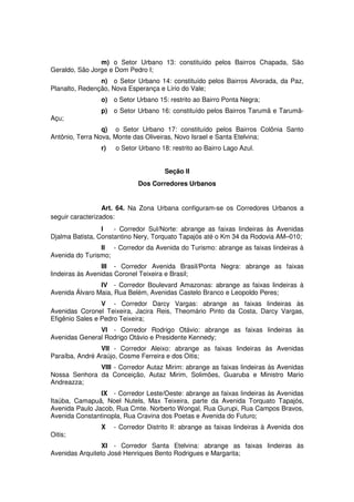 m) o Setor Urbano 13: constituído pelos Bairros Chapada, São
Geraldo, São Jorge e Dom Pedro I;
n) o Setor Urbano 14: constituído pelos Bairros Alvorada, da Paz,
Planalto, Redenção, Nova Esperança e Lírio do Vale;
o) o Setor Urbano 15: restrito ao Bairro Ponta Negra;
p) o Setor Urbano 16: constituído pelos Bairros Tarumã e Tarumã-
Açu;
q) o Setor Urbano 17: constituído pelos Bairros Colônia Santo
Antônio, Terra Nova, Monte das Oliveiras, Novo Israel e Santa Etelvina;
r) o Setor Urbano 18: restrito ao Bairro Lago Azul.
Seção II
Dos Corredores Urbanos
Art. 64. Na Zona Urbana configuram-se os Corredores Urbanos a
seguir caracterizados:
I - Corredor Sul/Norte: abrange as faixas lindeiras às Avenidas
Djalma Batista, Constantino Nery, Torquato Tapajós até o Km 34 da Rodovia AM–010;
II - Corredor da Avenida do Turismo: abrange as faixas lindeiras à
Avenida do Turismo;
III - Corredor Avenida Brasil/Ponta Negra: abrange as faixas
lindeiras às Avenidas Coronel Teixeira e Brasil;
IV - Corredor Boulevard Amazonas: abrange as faixas lindeiras à
Avenida Álvaro Maia, Rua Belém, Avenidas Castelo Branco e Leopoldo Peres;
V - Corredor Darcy Vargas: abrange as faixas lindeiras às
Avenidas Coronel Teixeira, Jacira Reis, Theomário Pinto da Costa, Darcy Vargas,
Efigênio Sales e Pedro Teixeira;
VI - Corredor Rodrigo Otávio: abrange as faixas lindeiras às
Avenidas General Rodrigo Otávio e Presidente Kennedy;
VII - Corredor Aleixo: abrange as faixas lindeiras às Avenidas
Paraíba, André Araújo, Cosme Ferreira e dos Oitis;
VIII - Corredor Autaz Mirim: abrange as faixas lindeiras às Avenidas
Nossa Senhora da Conceição, Autaz Mirim, Solimões, Guaruba e Ministro Mario
Andreazza;
IX - Corredor Leste/Oeste: abrange as faixas lindeiras às Avenidas
Itaúba, Camapuã, Noel Nutels, Max Teixeira, parte da Avenida Torquato Tapajós,
Avenida Paulo Jacob, Rua Cmte. Norberto Wongal, Rua Gurupi, Rua Campos Bravos,
Avenida Constantinopla, Rua Cravina dos Poetas e Avenida do Futuro;
X - Corredor Distrito II: abrange as faixas lindeiras à Avenida dos
Oitis;
XI - Corredor Santa Etelvina: abrange as faixas lindeiras às
Avenidas Arquiteto José Henriques Bento Rodrigues e Margarita;
 