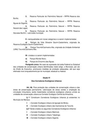 2. Reserva Particular do Patrimônio Natural – RPPN Reserva dos
Buritis;
3. Reserva Particular do Patrimônio Natural – RPPN Reserva
Águas do Gigante;
4. Reserva Particular do Patrimônio Natural – RPPN Reserva
Nazaré das Lages;
5. Reserva Particular do Patrimônio Natural – RPPN Reserva
Sócrates Bonfim. - sob tutela municipal.
II - reenquadradas em novas categorias e a serem implementadas:
a) Refúgio da Vida Silvestre Sauim-Castanheira, originada da
Reserva Ecológica Sauim-Castanheira;
b) Parque Tarumã/Cachoeira Alta, originada da Unidade Ambiental
(UNA) Tarumã/Cachoeira Alta.
III - criadas e a serem implementadas:
a) Parque Mundo Novo;
b) Parque do Encontro das Águas.
Parágrafo único. No caso de supressão da tutela Federal ou Estadual
das unidades de conservação urbana identificadas neste artigo, o Município, por ato
do Chefe do Executivo, promoverá medidas de proteção adequadas, até que seja
efetivado novo enquadramento por lei municipal, estadual ou federal.
Seção IV
Dos Corredores Ecológicos Urbanos
Art. 66. Para proteção das unidades de conservação urbana e das
áreas de preservação permanente, valorização de áreas verdes e ampliação da
circulação intraurbana, serão implantados corredores ecológicos urbanos unindo as
unidades de conservação urbana ao Corredor Ecológico Central da Amazônia.
§ 1° Constituem Corredores Ecológicos Urbanos já existentes no
Município de Manaus:
I - Corredor Ecológico Urbano do Igarapé do Mindu;
II - Corredor Ecológico Urbano das Cachoeiras do Tarumã.
§ 2°Serão criados os seguintes Corredores Ecológicos Urbanos:
I - Corredor Ecológico Urbano Matrinxã;
II - Corredor Ecológico Urbano Tabatinga;
III - Corredor Ecológico Urbano Gigante.
 