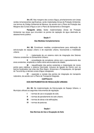 Art. 67. Nas margens dos cursos d’água, prioritariamente com áreas
verdes remanescentes significativas, serão implantadas Zonas de Proteção Ambiental,
nos termos do Código Ambiental de Manaus, de acordo com o Plano de Proteção das
Margens dos Cursos d’Água e com o Plano de Saneamento e Drenagem.
Parágrafo único. Serão implementadas Zonas de Proteção
Ambiental nas áreas que circundam os pontos de captação de água destinada ao
abastecimento público.
Seção V
Das Medidas Complementares
Art. 68. Constituem medidas complementares para efetivação da
estruturação do espaço urbano e de expansão urbana, favorecendo a mobilidade
urbana:
I - implantação de um sistema viário de integração dos Setores
Urbanos constantes no Zoneamento Urbano;
II - consolidação de corredores viários com o aproveitamento dos
eixos existentes, ampliando a malha viária estruturadora da cidade;
III - requalificação dos portos existentes e implantação de novos
portos para viabilizar o sistema intermodal, inclusive de ligação do Centro com os
bairros localizados nas orlas dos Rios Negro, Amazonas e Puraquequara, do Igarapé
do Tarumã-Açu e demais cursos d'água navegáveis;
IV - expansão e revisão dos pontos de integração do transporte
rodoviário, de acordo com o Plano de Transporte Integrado.
CAPÍTULO II
DOS INSTRUMENTOS DE REGULAÇÃO URBANA
Art. 69. Na implementação da Estruturação do Espaço Urbano, o
Município utilizará os seguintes instrumentos de regulação:
I - normas de uso e ocupação do solo;
II - normas de parcelamento do solo urbano;
III - normas de obras e de edificações;
IV - normas de posturas.
Seção I
Das Normas de Uso e Ocupação do Solo
 
