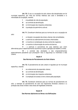Art. 70. O uso e a ocupação do solo urbano são disciplinados em lei
municipal específica, por meio de normas relativas aos usos e atividades e à
intensidade de ocupação, visando:
I - à qualidade de vida da população;
II - ao controle da densificação;
III - à minimização dos impactos ambientais;
IV - à proteção do patrimônio cultural.
Art. 71. Constituem diretrizes para as normas de uso e ocupação do
solo:
I - a indução à ocupação das áreas urbanas não consolidadas;
II - o estímulo ao adensamento de áreas urbanizadas;
III - o incentivo à revitalização da área central de negócios;
IV - o incentivo à dinamização de centros de bairros;
V - o estímulo à convivência de usos distintos que criem
alternativas para o desenvolvimento econômico e para a geração de trabalho e renda;
VI - o controle das atividades e dos empreendimentos
potencialmente poluidores que provoquem risco à segurança ou incômodo à vida
urbana.
Seção II
Das Normas de Parcelamento do Solo Urbano
Art. 72. O parcelamento do solo urbano é regulado por lei municipal
específica, visando:
I - ao ordenamento da expansão urbana;
II - ao controle da densificação;
III - à minimização dos impactos ambientais;
IV - à ampliação do acesso à terra urbana pela população.
Art. 73. Constituem diretrizes para as normas de parcelamento do
solo, a restrição ao parcelamento do solo nos fragmentos florestais urbanos e a
proteção das áreas verdes e das áreas de fragilidade ambiental.
Seção III
Das Normas Aplicáveis às Obras e às Edificações
 
