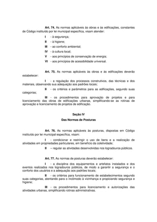 Art. 74. As normas aplicáveis às obras e às edificações, constantes
de Código instituído por lei municipal específica, visam atender:
I - à segurança;
II - à higiene;
III - ao conforto ambiental;
IV - à cultura local;
V - aos princípios de conservação de energia;
VI - aos princípios de acessibilidade universal.
Art. 75. As normas aplicáveis às obras e às edificações deverão
estabelecer:
I - a regulação dos processos construtivos, das técnicas e dos
materiais, observando sua adequação aos padrões locais;
II - os critérios e parâmetros para as edificações, segundo suas
categorias;
III - os procedimentos para aprovação de projetos e para
licenciamento das obras de edificações urbanas, simplificando-se as rotinas de
aprovação e licenciamento de projetos de edificação.
Seção IV
Das Normas de Posturas
Art. 76. As normas aplicáveis às posturas, dispostas em Código
instituído por lei municipal específica, visam:
I - condicionar e restringir o uso de bens e a realização de
atividades em propriedades particulares, em benefício da coletividade;
II – regular as atividades desenvolvidas nos logradouros públicos.
Art. 77. As normas de posturas deverão estabelecer:
I - a disciplina dos equipamentos e artefatos instalados e dos
eventos realizados nos logradouros públicos, de modo a garantir a segurança e o
conforto dos usuários e a adequação aos padrões locais;
II - os critérios para funcionamento de estabelecimentos segundo
suas categorias, atentando para o incômodo à vizinhança e propiciando segurança e
higiene;
III - os procedimentos para licenciamento e autorizações das
atividades urbanas, simplificando rotinas administrativas.
 
