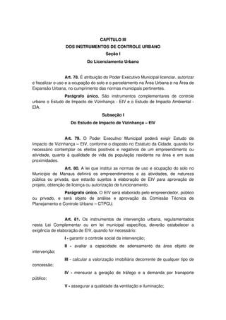 CAPÍTULO III
DOS INSTRUMENTOS DE CONTROLE URBANO
Seção I
Do Licenciamento Urbano
Art. 78. É atribuição do Poder Executivo Municipal licenciar, autorizar
e fiscalizar o uso e a ocupação do solo e o parcelamento na Área Urbana e na Área de
Expansão Urbana, no cumprimento das normas municipais pertinentes.
Parágrafo único. São instrumentos complementares de controle
urbano o Estudo de Impacto de Vizinhança - EIV e o Estudo de Impacto Ambiental -
EIA.
Subseção I
Do Estudo de Impacto de Vizinhança – EIV
Art. 79. O Poder Executivo Municipal poderá exigir Estudo de
Impacto de Vizinhança – EIV, conforme o disposto no Estatuto da Cidade, quando for
necessário contemplar os efeitos positivos e negativos de um empreendimento ou
atividade, quanto à qualidade de vida da população residente na área e em suas
proximidades.
Art. 80. A lei que institui as normas de uso e ocupação do solo no
Município de Manaus definirá os empreendimentos e as atividades, de natureza
pública ou privada, que estarão sujeitos à elaboração de EIV para aprovação de
projeto, obtenção de licença ou autorização de funcionamento.
Parágrafo único. O EIV será elaborado pelo empreendedor, público
ou privado, e será objeto de análise e aprovação da Comissão Técnica de
Planejamento e Controle Urbano – CTPCU.
Art. 81. Os instrumentos de intervenção urbana, regulamentados
nesta Lei Complementar ou em lei municipal específica, deverão estabelecer a
exigência de elaboração de EIV, quando for necessário:
I - garantir o controle social da intervenção;
II - avaliar a capacidade de adensamento da área objeto de
intervenção;
III - calcular a valorização imobiliária decorrente de qualquer tipo de
concessão;
IV - mensurar a geração de tráfego e a demanda por transporte
público;
V - assegurar a qualidade da ventilação e iluminação;
 