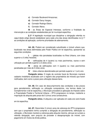 c) Corredor Boulevard Amazonas;
d) Corredor Darcy Vargas;
e) Corredor Rodrigo Otávio;
f) Corredor Aleixo.
III - as Áreas de Especial Interesse, conforme a finalidade da
intervenção e as condições estabelecidas por lei municipal específica.
§ 2° A legislação municipal que disciplinar a obrigação referida no
caput deste artigo deverá estabelecer para cada uma das áreas identificadas no § 1º
as condições de aplicação, conforme prioridades de adensamento.
Art. 85. Poderá ser considerado subutilizado o imóvel urbano que,
localizado nas áreas delimitadas pelo Poder Público em lei específica, apresentar as
seguintes condições:
I - glebas não parceladas localizadas na Área Urbana, com área
superior a 3 (três) hectares;
II - edificações de 4 (quatro) ou mais pavimentos, vazios e sem
utilização por período superior a 2 (dois) anos;
III - obras de edificações com 4 (quatro) ou mais pavimentos
paralisadas por mais de 3 (três) anos;
IV - lotes urbanos abandonados por período superior a 1 (um) ano.
Parágrafo único. O órgão de controle fiscal do Município manterá
cadastro imobiliário atualizado com o registro dos proprietários de imóveis que forem
notificados, bem como o prazo para utilização desses bens.
Art. 86. Em caso de descumprimento das condições e dos prazos
para parcelamento, edificação ou utilização compulsórios, nos termos desta Lei
Complementar e de lei específica, o Município procederá à aplicação do Imposto sobre
a Propriedade Predial e Territorial Urbana – IPTU progressivo no tempo, mediante a
majoração da alíquota pelo prazo de 5 (cinco) anos consecutivos.
Parágrafo único. A alíquota a ser aplicada em cada ano será fixada
em lei específica.
Art. 87. Decorridos 5 (cinco) anos de cobrança do IPTU progressivo
sem que o proprietário tenha cumprido a obrigação de parcelamento, edificação ou
utilização, o Município manterá a cobrança pela alíquota máxima, até que se cumpra a
referida obrigação, sem prejuízo de proceder à desapropriação do imóvel, com
pagamento em títulos da dívida pública.
 