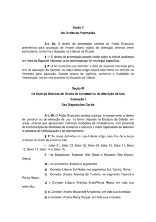 Seção II
Do Direito de Preempção
Art. 88. O direito de preempção confere ao Poder Executivo
preferência para aquisição de imóvel urbano objeto de alienação onerosa entre
particulares, conforme o disposto no Estatuto da Cidade.
§ 1°O direito de preempção poderá incidir sobre o imóvel localizado
em Área de Especial Interesse, a ser delimitada por lei municipal específica.
§ 2° A lei municipal que delimitar a área de especial interesse para
fins de aplicação do disposto no caput deste artigo deverá discriminar os imóveis de
interesse para aquisição, fixando prazos de vigência, conforme a finalidade da
intervenção, nos termos previstos no Estatuto da Cidade.
Seção III
Da Outorga Onerosa do Direito de Construir ou de Alteração de Uso
Subseção I
Das Disposições Gerais
Art. 89. O Poder Executivo poderá outorgar, onerosamente, o direito
de construir ou de alteração de uso, na forma disposta no Estatuto da Cidade, em
áreas urbanas que apresentam melhores condições de infraestrutura, com potencial
de concentração de atividades de comércio e serviços e maior capacidade de absorver
o processo de verticalização e de adensamento.
§ 1° As áreas definidas no caput deste artigo para fins de outorga
onerosa do direito de construir são:
I - Setor 01, Setor 03, Setor 05, Setor 09, Setor 10, Setor 11, Setor
12, Setor 13, Setor 14 e Setor 15;
II - os Subsetores: Subsetor Orla Oeste e Subsetor Orla Centro-
Oeste;
III - os Corredores Urbanos e segmentos:
a) Corredor Urbano Sul-Norte, nos segmentos Sul, Centro, Norte;
b) Corredor Urbano Avenida do Turismo, no segmento Tarumã e
Ponta Negra;
c) o Corredor Urbano Avenida Brasil/Ponta Negra, em toda sua
extensão;
d) o Corredor Urbano Boulevard Amazonas, em toda sua extensão;
e) o Corredor Urbano Darcy Vargas, em toda sua extensão;
 